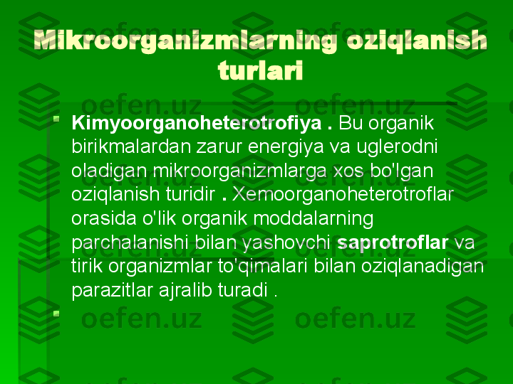 Mikroorganizmlarning oziqlanish 
turlari

Kimyoorganoheterotrofiya .  Bu organik 
birikmalardan zarur energiya va uglerodni 
oladigan mikroorganizmlarga xos bo'lgan 
oziqlanish turidir  .  Xemoorganoheterotroflar 
orasida o'lik organik moddalarning 
parchalanishi bilan yashovchi  saprotroflar  va 
tirik organizmlar to'qimalari bilan oziqlanadigan 
parazitlar ajralib turadi .

    