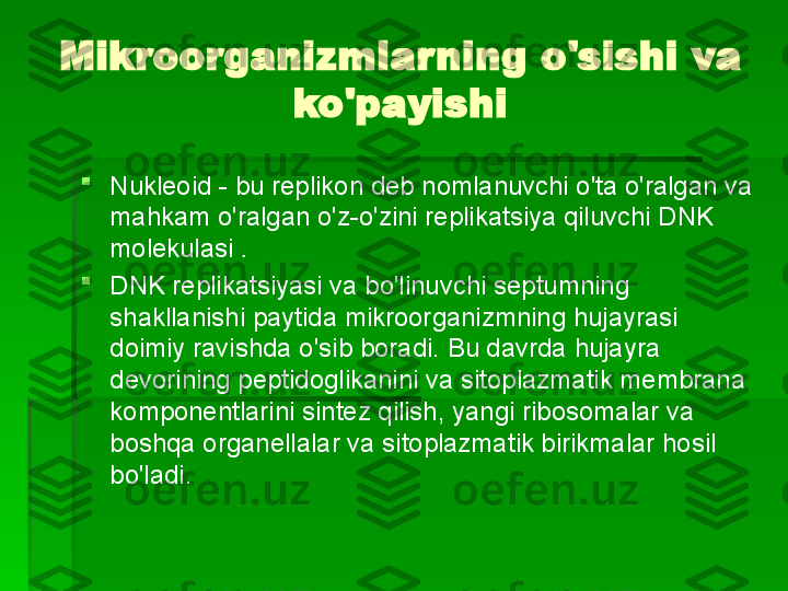 Mikroorganizmlarning o'sishi va 
ko'payishi

Nukleoid - bu replikon deb nomlanuvchi o'ta o'ralgan va 
mahkam o'ralgan o'z-o'zini replikatsiya qiluvchi DNK 
molekulasi  .

DNK replikatsiyasi va bo'linuvchi septumning 
shakllanishi paytida mikroorganizmning hujayrasi 
doimiy ravishda o'sib boradi. Bu davrda hujayra 
devorining peptidoglikanini va sitoplazmatik membrana 
komponentlarini sintez qilish, yangi ribosomalar va 
boshqa organellalar va sitoplazmatik birikmalar hosil 
bo'ladi.   