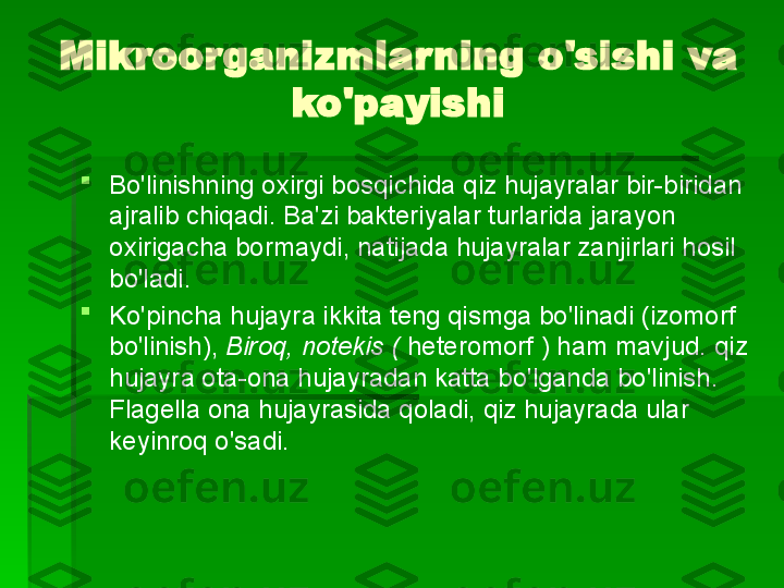 Mikroorganizmlarning o'sishi va 
ko'payishi

Bo'linishning oxirgi bosqichida qiz hujayralar bir-biridan 
ajralib chiqadi. Ba'zi bakteriyalar turlarida jarayon 
oxirigacha bormaydi, natijada hujayralar zanjirlari hosil 
bo'ladi.

Ko'pincha hujayra ikkita teng qismga bo'linadi (izomorf 
bo'linish),  Biroq, notekis (  heteromorf ) ham mavjud.   qiz 
hujayra ota-ona hujayradan katta bo'lganda bo'linish. 
Flagella ona hujayrasida qoladi, qiz hujayrada ular 
keyinroq o'sadi.   