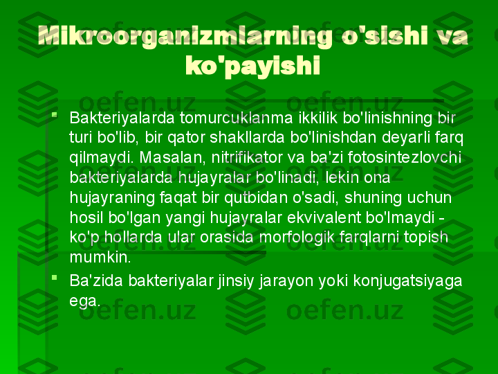 Mikroorganizmlarning o'sishi va 
ko'payishi

Bakteriyalarda tomurcuklanma ikkilik bo'linishning bir 
turi bo'lib, bir qator shakllarda bo'linishdan deyarli farq 
qilmaydi. Masalan, nitrifikator va ba'zi fotosintezlovchi 
bakteriyalarda hujayralar bo'linadi, lekin ona 
hujayraning faqat bir qutbidan o'sadi, shuning uchun 
hosil bo'lgan yangi hujayralar ekvivalent bo'lmaydi - 
ko'p hollarda ular orasida morfologik farqlarni topish 
mumkin.

Ba'zida bakteriyalar jinsiy jarayon yoki konjugatsiyaga 
ega.   