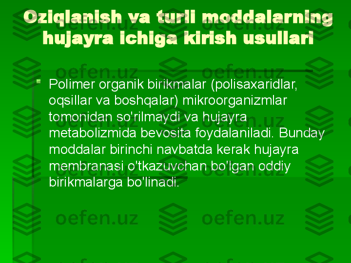 Oziqlanish va turli moddalarning 
hujayra ichiga kirish usullari

Polimer organik birikmalar (polisaxaridlar, 
oqsillar va boshqalar) mikroorganizmlar 
tomonidan so'rilmaydi va hujayra 
metabolizmida bevosita foydalaniladi. Bunday 
moddalar birinchi navbatda kerak   hujayra 
membranasi o'tkazuvchan bo'lgan oddiy 
birikmalarga bo'linadi.   