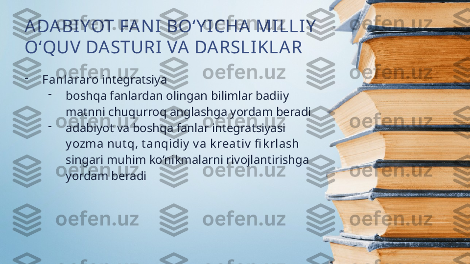 ADABI YOT FA NI  BO‘Y I CHA  MILLIY  
O‘QUV DASTURI VA DARSLIKLAR
-
Fanlararo  integratsiya
-
boshqa fanlardan olingan bilimlar badiiy 
matnni chuqurroq anglashga yordam beradi
-
adabiyot va boshqa fanlar integratsiyasi 
y ozma nut q, t anqidiy  v a k reat iv  fi k rlash 
singari muhim ko‘nikmalarni rivojlantirishga 
yordam beradi  