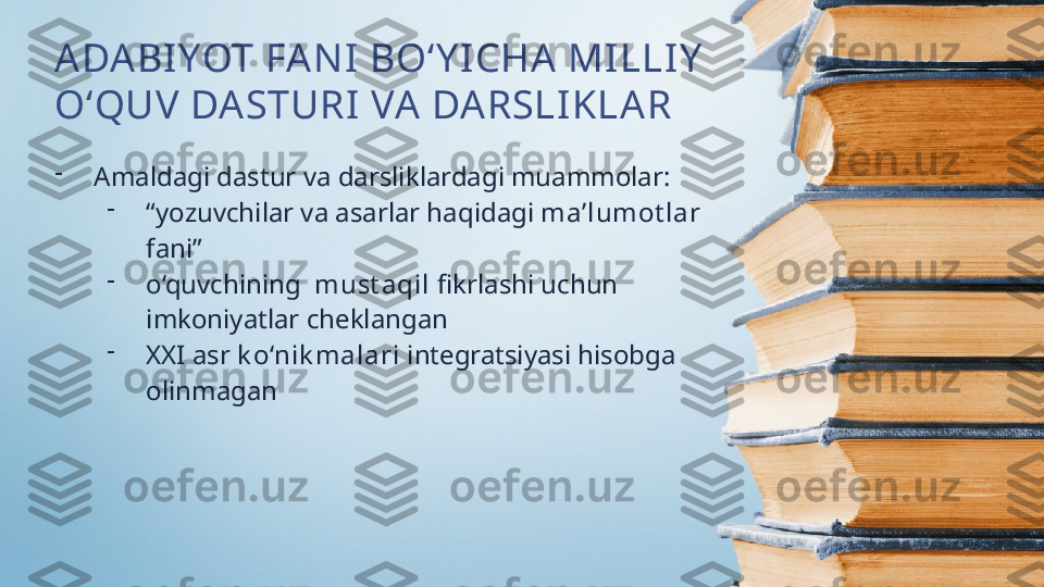 ADABI YOT FA NI  BO‘Y I CHA  MILLIY  
O‘QUV DASTURI VA DARSLIKLAR
-
Amaldagi dastur va darsliklardagi muammolar:
-
“ yozuvchilar va asarlar haqidagi  ma’lumot lar  
fani”
-
o‘quvchining   must aqil  fikrlashi uchun 
imkoniyatlar cheklangan
-
XXI asr  k o‘nik malari  integratsiyasi hisobga 
olinmagan 