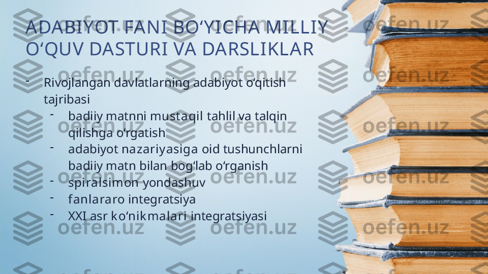 ADABI YOT FA NI  BO‘Y I CHA  MILLIY  
O‘QUV DASTURI VA DARSLIKLAR
-
Rivojlangan davlatlarning adabiyot o‘qitish 
tajribasi
-
badiiy matnni  must aqil  tahlil va talqin 
qilishga o‘rgatish
-
adabiyot  nazariy asiga  oid tushunchlarni 
badiiy matn bilan bog‘lab o‘rganish
-
spiralsimon  yondashuv
-
fanlararo  integratsiya
-
XXI asr  k o‘nik malari  integratsiyasi 