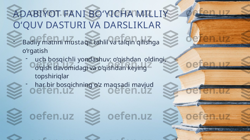 ADABI YOT FA NI  BO‘Y I CHA  MILLIY  
O‘QUV DASTURI VA DARSLIKLAR
-
Badiiy matnni  must aqil  tahlil va talqin qilishga 
o‘rgatish
-
uch bosqichli  yondashuv: o‘qishdan  oldingi, 
o‘qish davomidagi va o‘qishdan keying 
topshiriqlar
-
har bir bosqichning o‘z  maqsadi  mavjud 