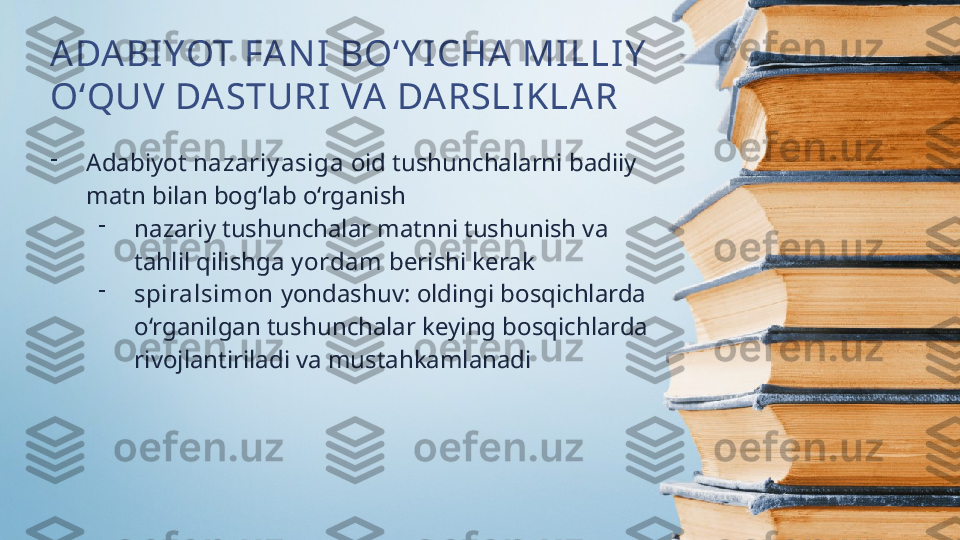 ADABI YOT FA NI  BO‘Y I CHA  MILLIY  
O‘QUV DASTURI VA DARSLIKLAR
-
Adabiyot  nazariy asiga  oid tushunchalarni badiiy 
matn bilan bog‘lab o‘rganish
-
nazariy tushunchalar matnni tushunish va 
tahlil qilishga  y ordam  berishi kerak
-
spiralsimon  yondashuv: oldingi bosqichlarda 
o‘rganilgan tushunchalar keying bosqichlarda 
rivojlantiriladi va mustahkamlanadi 