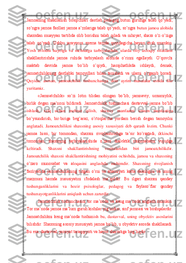  	 	
Jamoaning  shakllanish  bosqichlari  dastlab  pedagog  butun  guruhga  talab  qo‘yadi, 
so‘ngra jamoa faollari jamoa a‘zolariga talab qo‘yadi, so‘ngra 	butun jamoa alohida 	
shaxsdan  muayyan  tartibda  olib  borishni  talab  qiladi  va  nihoyat,  shaxs  o‘z	-o‘ziga 	
talab  qo‘yadi.  Ushbu  jarayonni  sxema  tarzda  quyidagicha  bayon  etish  mumkin. 
Yosh  avlodni  hayotga  va  mehnatga  tarbiyalashda,  ularda  oliy  axloqiy  sifatlarni	 	
shakllantirishda  jamoa  ruhida  tarbiyalash  alohida  o‘rinni  egallaydi.  O‘quvchi 
maktab  davrida  jamoa  bo‘lib  o‘qiydi,  hamjihatlikda  ishlaydi,  demak, 
jamoatchilikning  dastlabki  tamoyillari  bilan  tanishadi  va  ularni  o‘rganib  boradi. 
Quyida,  asosan,  jamoatchili	k  tushunchasiga  doir  ayrim  masalalar  ustida  fikr 	
yuritamiz.	 	
«Jamoatchilik»  so‘zi  lotin  tilidan  olingan  bo‘lib,  jamoaviy,  umumiylik, 	
birlik  degan  ma‘noni  bildiradi.  Jamoatchilik  tushunchasi  dastavval  jamoa  bo‘lib 
ishlash,  xalq  uchun  mehnat  qilish,  shaxsiy  m	anfaatni  umum  manfaatiga 	
bo‘ysundirish,  bir	-biriga  beg‘araz,  o‘rtoqlarcha  yordam  berish  degan  tamoyilni 	
anglatadi.  Jamoatchilikni  shaxsning  asosiy  xususiyati  deb  qarash  lozim.  Chunki 
jamoa  hissi,  bir  tomondan,  shaxsni  rivojlantirishga  ta‘sir  ko‘rsatadi,  ik	kinchi 	
tomondan,  shaxsning  tarbiyalanishida  o‘zaro  dialektik  munosabatni  vujudga 
keltiradi.  Shaxsni  shakllantirishning  vositalaridan  biri  jamoatchilikdir. 
Jamoatchilik  shaxsni  shakllantirishning  mohiyatini  ochishda,  jamoa  va  shaxsning 
o‘zaro  munosabat  va  a	loqasini  anglashda  muhimdir.  Shaxsning  rivojlanish 	
faoliyatida  jamoatchilikning  tutgan  o‘rni  va  ahamiyati  katta  ekanligini  va  uning 
mazmuni  hamda  xususiyatini  ifodalash  ma‘quldir.  Bu  ilgari  shaxsni  qanday 
tushunganliklarini  va  hozir  psixologlar,  pedagog  va	 	faylaso‘flar  qanday 	
tushunayotganliklarini aniqlash uchun zarurdir.	 	
Jamoatchilik  tushunchasini  tor  ma‘noda  va  keng  ma‘noda  anglash  mumkin. 	
Tor ma‘noda jamoa ma‘lum guruh kishilar yig‘indisi, sinf jamoasi va boshqalardir. 
Jamoatchilikni  keng  ma‘noda  tushun	ish  bu,  dastavval,  uning  obyektiv  asoslarini 	
bilishdir. Shaxsning asosiy xususiyati jamoa bo‘lib, u obyektiv asosda shakllanadi. 
Bu esa, dastavval, jamiyat taraqqiyoti va hayot sharoitiga bog‘liqdir.	  