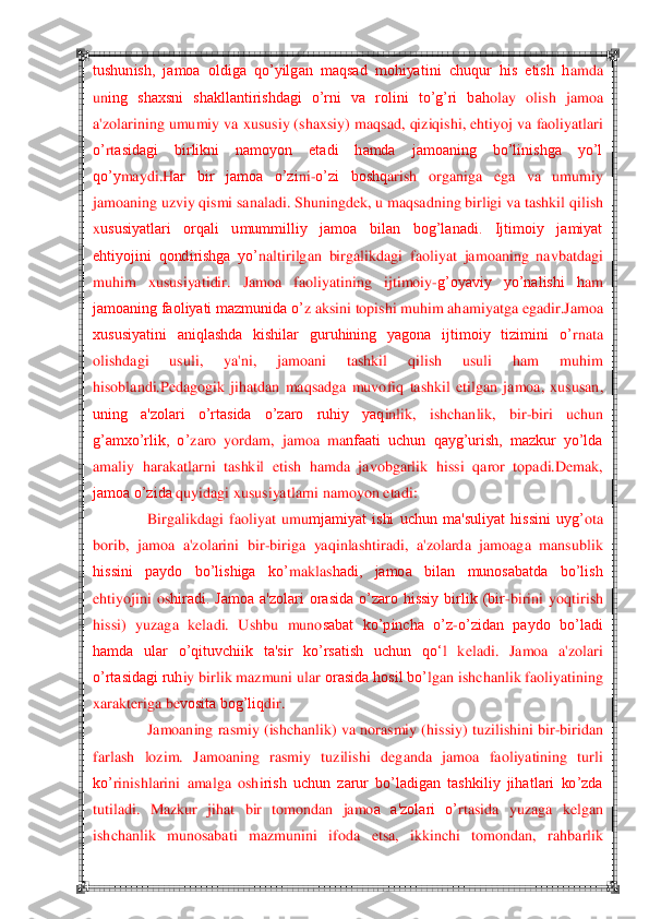  	 	
tushunish,  jamoa  oldiga  qo‘yilgan  maqsad  mohiyatini  chuqur  his  etish  h	amda 	
uning  shaxsni  shakllantirishdagi  o‘rni  va  rolini  to‘g‘ri  bah	olay  olish  jamoa 	
a'zolarining	 umumiy va xususiy (shaxsiy) maq	sad, qiziqishi, ehtiyoj va faoliyatlari 	
o‘	rtasidagi  birlikni  namoyon  etadi  hamda  jamoaning  bo‘linishga  yo‘l 	
qo‘y	maydi.	H	ar  bir  jamoa  o‘zi	ni	-o‘zi  boshq	arish  organiga	 	ega  va  umumiy 	
jamoaning uzviy qismi sanaladi. Shuningd	ek, u maqsadning birligi va tashkil q	ilish 	
xususiyatlari  orqali  umummilliy  jamoa  bilan  bog‘lanadi.  Ijtimoiy  jamiyat 
ehtiyojini  qondirishga  yo‘	naltirilgan  birgalikdagi  f	aoliyat  jamoaning  navbatdagi 	
muh	im  xususiyatidir	.  Jamoa  faoliyatining  ijtimoiy	-g‘oyaviy  yo‘nalishi  h	am	 	
jamoaning faoliyati mazmunida o‘	z aksini topishi muhim ah	amiyatga egadir.	Jamoa 	
xususiyatini  aniqlashda  kishilar  guruhining  yagona  ijtimoiy  tizimini  o‘	rna	ta 	
olishdagi	 	usuli,  ya'ni,  jamoani  tashkil  qilish  usuli  ham  muhim 	
hisoblandi.	Pedagogik  jihatdan  maqsadga  muvofiq	 tashkil  etilgan  jamoa, 	xususan, 	
uning  a'zolari  o‘rtasida  o‘zaro  ruhiy  yaq	inl	ik,  ishchanlik,  bir	-biri  uchun 	
g‘amxo‘rlik,  o‘	zar	o  yordam,  jamoa  ma	nfaati  uchun  qayg‘urish,  mazkur  yo‘lda 	
amaliy  harakatlarni  tashkil  etish  hamda  javobgarlik  hissi  q	aror  topadi.	D	emak, 	
jamoa o‘zida 	quyidagi xususiyatlarni namoyon etadi:	 	
Birgalikdagi  faoliyat  umu	mjamiyat  ishi  uchun  ma'suliyat  hissini  uyg‘	ota 	
borib,	 jamoa  a'	zolarini  bir	-biriga  yaq	inlashtirad	i,  a'zolarda  jamoaga  mansublik 	
hissini  paydo  bo‘lishiga  ko‘	maklas	hadi,  jamoa  bilan  munosabatda  bo‘lish 	
eh	tiyojini  os	hiradi.  Jamoa  a'zolari  orasida  o‘zaro  hissiy  birlik  (bir	-birini  yoq	tirish 	
hissi)  y	uzaga  k	eladi.  Ushbu  muno	sabat  ko‘pincha  o‘z	-o‘zidan  paydo  bo‘ladi 	
hamda  ular  o‘qituvchiik  ta'sir  ko‘rsatish  uchun  q	o‗	l  k	eladi.  Jamoa  a'zolari 	
o‘rtasidagi ruh	iy birlik mazmuni ular 	orasida hosil bo‘	lgan ishchanlik faoliy	atining 	
xarakt	eriga b	evosita bog‘liq	dir.	 	
Jamoaning ra	smiy 	(ishchanlik) va norasmiy (	hiss	iy) tuzilishini bir	-biridan 	
far	lash  lozim.  Jamoaning  rasmiy  tuzilishi  d	ega	nda  jamoa  faoliyatining  turli 	
ko‘	rinishlarini  amalga  oshi	rish  uchun  zarur  bo‘ladigan  tashkiliy  jihatlari  ko‘zda 	
tutiladi.  Mazkur  jihat  bir  tomondan  jamo	a  a'zolari  o‘	rtasida  yuzaga  k	elgan 	
ishchanlik  munosabati  mazmunini  if	oda  etsa,  ikkinchi  tomondan,  rah	barlik  