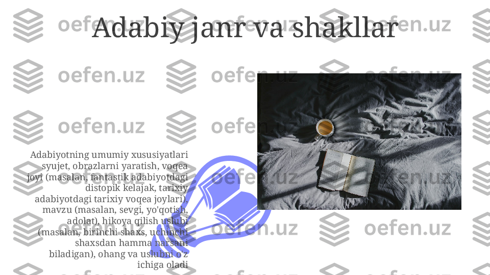 Adabiy janr va shakllar
Adabiyotning umumiy xususiyatlari 
syujet, obrazlarni yaratish, voqea 
joyi (masalan, fantastik adabiyotdagi 
distopik kelajak, tarixiy 
adabiyotdagi tarixiy voqea joylari), 
mavzu (masalan, sevgi, yo'qotish, 
adolat), hikoya qilish uslubi 
(masalan, birinchi shaxs, uchinchi 
shaxsdan hamma narsani 
biladigan), ohang va uslubni o'z 
ichiga oladi 