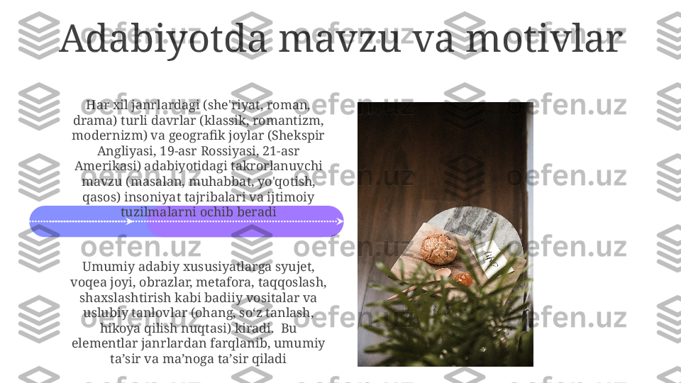 Adabiyotda mavzu va motivlar
Har xil janrlardagi (she'riyat, roman, 
drama) turli davrlar (klassik, romantizm, 
modernizm) va geografik joylar (Shekspir 
Angliyasi, 19-asr Rossiyasi, 21-asr 
Amerikasi) adabiyotidagi takrorlanuvchi 
mavzu (masalan, muhabbat, yo'qotish, 
qasos) insoniyat tajribalari va ijtimoiy 
tuzilmalarni ochib beradi
Umumiy adabiy xususiyatlarga syujet, 
voqea joyi, obrazlar, metafora, taqqoslash, 
shaxslashtirish kabi badiiy vositalar va 
uslubiy tanlovlar (ohang, soʻz tanlash, 
hikoya qilish nuqtasi) kiradi.  Bu 
elementlar janrlardan farqlanib, umumiy 
taʼsir va maʼnoga taʼsir qiladi 