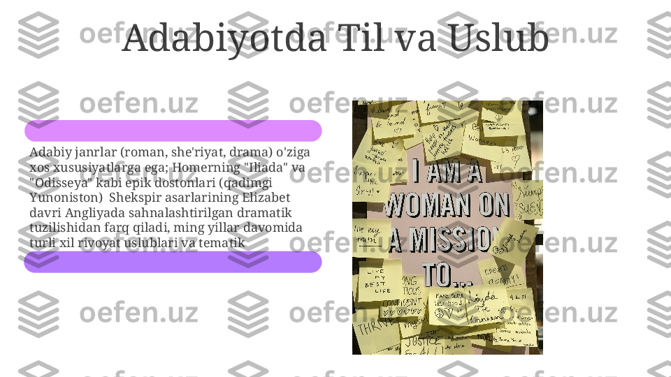 Adabiyotda Til va Uslub
Adabiy janrlar (roman, she'riyat, drama) o'ziga 
xos xususiyatlarga ega; Homerning "Iliada" va 
"Odisseya" kabi epik dostonlari (qadimgi 
Yunoniston)  Shekspir asarlarining Elizabet 
davri Angliyada sahnalashtirilgan dramatik 
tuzilishidan farq qiladi, ming yillar davomida 
turli xil rivoyat uslublari va tematik 
muammolarni namoyish etadi. 