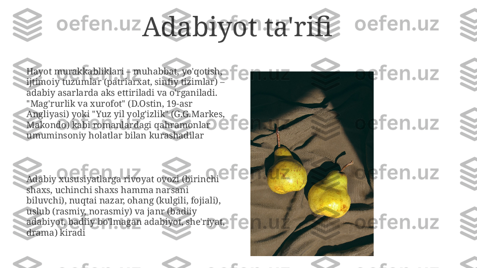 Adabiyot ta'rifi
Hayot murakkabliklari – muhabbat, yo'qotish, 
ijtimoiy tuzumlar (patriarxat, sinfiy tizimlar) – 
adabiy asarlarda aks ettiriladi va o'rganiladi.  
"Mag'rurlik va xurofot" (D.Ostin, 19-asr 
Angliyasi) yoki "Yuz yil yolg'izlik" (G.G.Markes, 
Makondo) kabi romanlardagi qahramonlar 
umuminsoniy holatlar bilan kurashadilar
Adabiy xususiyatlarga rivoyat ovozi (birinchi 
shaxs, uchinchi shaxs hamma narsani 
biluvchi), nuqtai nazar, ohang (kulgili, fojiali), 
uslub (rasmiy, norasmiy) va janr (badiiy 
adabiyot, badiiy bo'lmagan adabiyot, she'riyat, 
drama) kiradi 