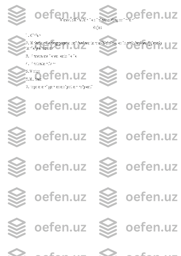 Mavzu:Xristianlik dini va uning oqimlari
Reja:
1.Kirish
2. Xristianlikning paydo bo'lishi va tarqalishining kelib chiqishi va ijtimoiy-
tarixiy shartlari
3. Pravoslavlik va katoliklik
4. Protestantizm
5.Metod
6.Xulosa
7.Foydalanilgan adabiyotlar ro'yxati
  