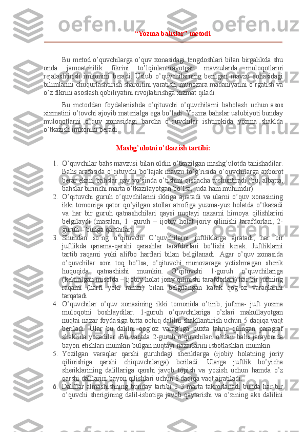 “Yozma bahslar” metodi
Bu metod o’quvchilarga o’quv xonasidagi tengdoshlari bilan birgalikda shu
onda   jamoatchilik   fikrini   to’lqinlantirayotgan   mavzularda   muloqotlarni
rejalashtirish   imkonini   beradi.   Uslub   o’quvchilarning   berilgan   mavzu   sohasidagi
bilimlarini chuqurlashtirish sharoitini yaratish, munozara madaniyatini o’rgatish va
o’z fikrini asoslash qobiliyatini rivojlatirishga xizmat qiladi.
Bu   metoddan   foydalanishda   o’qituvchi   o’quvchilarni   baholash   uchun   asos
xizmatini o’tovchi ajoyib materialga ega bo’ladi. Yozma bahslar uslubiyoti bunday
muloqotlarni   o’quv   xonasidagi   barcha   o’quvchilar   ishtirokida   yozma   shaklda
o’tkazish imkonini beradi.
Mashg’ulotni o’tkazish tartibi:
1. O’quvchilar bahs mavzusi bilan oldin o’tkazilgan mashg’ulotda tanishadilar.
Bahs arafasida  o’qituvchi bo’lajak mavzu to’g’risida o’quvchilarga axborot
berar ekan, bahslar qay yo’sinda o’tishini qisqacha tushuntiradi (bu, albatta,
bahslar birinchi marta o’tkazilayotgan bo’lsa, juda ham muhimdir).
2. O’qituvchi   guruh   o’quvchilarini   ikkiga   ajratadi   va   ularni   o’quv   xonasining
ikki   tomoniga   qator   qo’yilgan   stollar   atrofiga   yuzma-yuz   holatda  o’tkazadi
va   har   bir   guruh   qatnashchilari   qaysi   nuqtayi   nazarni   himoya   qilishlarini
belgilaydi   (masalan,   1   -guruh   –   ijobiy   holat   joriy   qilinishi   tarafdorlari,   2-
guruh – bunga qarshilar).
3. Shundan   so’ng   o’qituvchi   O’quvchilarni   juftliklarga   ajratadi,   har   bir
juftlikda   qarama-qarshi   qarashlar   tarafdorlari   bo’lishi   kerak.   Juftliklarni
tartib   raqami   yoki   alifbo   harflari   bilan   belgilanadi.   Agar   o’quv   xonasida
o’quvchilar   soni   toq   bo’lsa,   o’qituvchi   munozaraga   yetishmagan   sherik
huquqida   qatnashishi   mumkin.   O’qituvchi   1-guruh   o’quvchilariga
(keltirilgan misolda – ijobiy holat joriy qilinishi tarafdorlari) har bir juftning
raqami   (harfi   yoki   ramzi)   bilan   belgilangan   katak   qog’oz   varaqlarini
tarqatadi
4. O’quvchilar   o’quv   xonasining   ikki   tomonida   o’tirib,   juftma-   juft   yozma
muloqotni   boshlaydilar.   1-guruh   o’quvchilariga   o’zlari   makullayotgan
nuqtai nazar foydasiga bitta ochiq dalilni shakllantirish uchun 5 daqiqa vaqt
beriladi.   Ular   bu   dalilni   qog’oz   varag’iga   puxta   tahrir   qilingan   paragraf
shaklida   yozadilar.   Bu   vaqtda   2-guruh   o’quvchilari   o’zlari   bahs   jarayonida
bayon etishlari mumkin bulgan nuqtayi nazarlarini isbotlashlari mumkin.
5. Yozilgan   varaqlar   qarshi   guruhdagi   sheriklarga   (ijobiy   holatning   joriy
qilinishiga   qarshi   chiquvchilarga)   beriladi.   Ularga   juftlik   bo’yicha
sheriklarining   dalillariga   qarshi   javob   topish   va   yozish   uchun   hamda   o’z
qarshi dalilarini bayon qilishlari uchun 8 daqiqa vaqt ajratiladi.
6. Dalillar   almashishning   bunday   tartibi   2-3   marta   takrorlanadi   bunda   har   bir
o’quvchi   sherigining  dalil-isbotiga   javob  qaytarishi   va   o’zining   aks   dalilini 