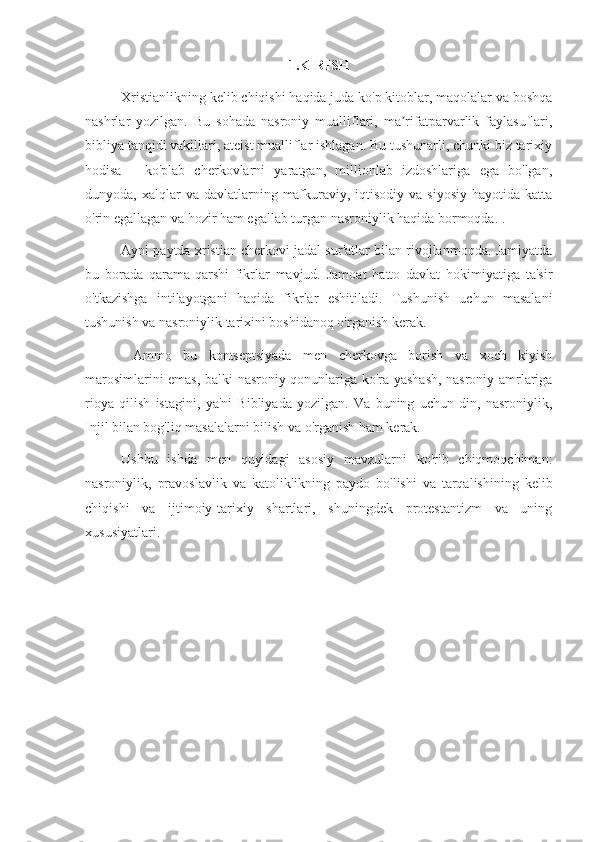 1.KIRISH
Xristianlikning kelib chiqishi haqida juda ko'p kitoblar, maqolalar va boshqa
nashrlar   yozilgan.   Bu   sohada   nasroniy   mualliflari,   ma rifatparvarlik   faylasuflari,ʼ
bibliya tanqidi vakillari, ateist mualliflar ishlagan. Bu tushunarli, chunki biz tarixiy
hodisa   -   ko'plab   cherkovlarni   yaratgan,   millionlab   izdoshlariga   ega   bo'lgan,
dunyoda, xalqlar   va davlatlarning  mafkuraviy, iqtisodiy  va  siyosiy  hayotida  katta
o'rin egallagan va hozir ham egallab turgan nasroniylik haqida bormoqda. .
Ayni paytda xristian cherkovi jadal sur'atlar bilan rivojlanmoqda. Jamiyatda
bu   borada   qarama-qarshi   fikrlar   mavjud.   Jamoat   hatto   davlat   hokimiyatiga   ta'sir
o'tkazishga   intilayotgani   haqida   fikrlar   eshitiladi.   Tushunish   uchun   masalani
tushunish va nasroniylik tarixini boshidanoq o'rganish kerak.
  Ammo   bu   kontseptsiyada   men   cherkovga   borish   va   xoch   kiyish
marosimlarini emas, balki nasroniy qonunlariga ko'ra yashash, nasroniy amrlariga
rioya   qilish   istagini,   ya'ni   Bibliyada   yozilgan.   Va   buning   uchun   din,   nasroniylik,
Injil bilan bog'liq masalalarni bilish va o'rganish ham kerak.
Ushbu   ishda   men   quyidagi   asosiy   mavzularni   ko'rib   chiqmoqchiman:
nasroniylik,   pravoslavlik   va   katoliklikning   paydo   bo'lishi   va   tarqalishining   kelib
chiqishi   va   ijtimoiy-tarixiy   shartlari,   shuningdek   protestantizm   va   uning
xususiyatlari. 