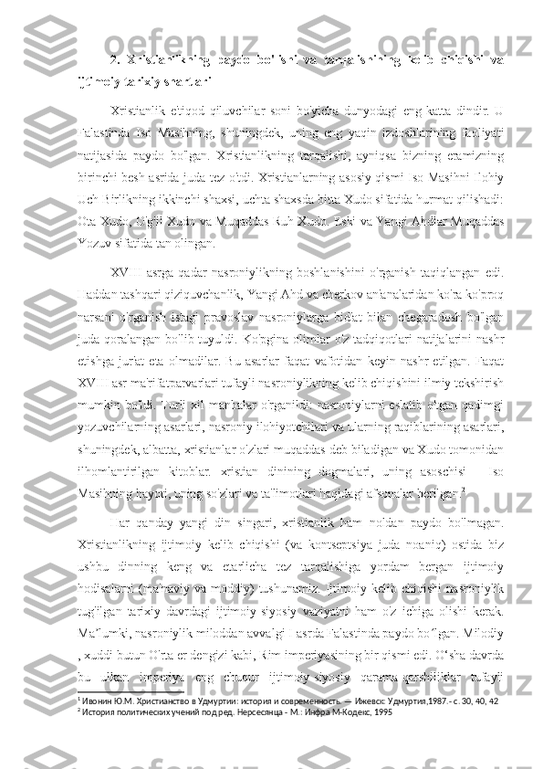 2.   Xristianlikning   paydo   bo'lishi   va   tarqalishining   kelib   chiqishi   va
ijtimoiy-tarixiy shartlari
Xristianlik   e'tiqod   qiluvchilar   soni   bo'yicha   dunyodagi   eng   katta   dindir.   U
Falastinda   Iso   Masihning,   shuningdek,   uning   eng   yaqin   izdoshlarining   faoliyati
natijasida   paydo   bo'lgan.   Xristianlikning   tarqalishi,   ayniqsa   bizning   eramizning
birinchi besh asrida juda tez o'tdi. Xristianlarning asosiy qismi Iso Masihni Ilohiy
Uch Birlikning ikkinchi shaxsi, uchta shaxsda bitta Xudo sifatida hurmat qilishadi:
Ota Xudo, O'g'il Xudo va Muqaddas Ruh Xudo. Eski va Yangi Ahdlar Muqaddas
Yozuv sifatida tan olingan. 1
XVIII   asrga   qadar   nasroniylikning   boshlanishini   o'rganish   taqiqlangan   edi.
Haddan tashqari qiziquvchanlik, Yangi Ahd va cherkov an'analaridan ko'ra ko'proq
narsani   o'rganish   istagi   pravoslav   nasroniylarga   bid'at   bilan   chegaradosh   bo'lgan
juda qoralangan  bo'lib tuyuldi.  Ko'pgina  olimlar   o'z tadqiqotlari  natijalarini   nashr
etishga   jur'at   eta   olmadilar.   Bu   asarlar   faqat   vafotidan   keyin   nashr   etilgan.   Faqat
XVIII asr ma'rifatparvarlari tufayli nasroniylikning kelib chiqishini ilmiy tekshirish
mumkin bo'ldi. Turli  xil  manbalar  o'rganildi:  nasroniylarni  eslatib o'tgan  qadimgi
yozuvchilarning asarlari, nasroniy ilohiyotchilari va ularning raqiblarining asarlari,
shuningdek, albatta, xristianlar o'zlari muqaddas deb biladigan va Xudo tomonidan
ilhomlantirilgan   kitoblar.   xristian   dinining   dogmalari,   uning   asoschisi   -   Iso
Masihning hayoti, uning so'zlari va ta'limotlari haqidagi afsonalar berilgan. 2
Har   qanday   yangi   din   singari,   xristianlik   ham   noldan   paydo   bo'lmagan.
Xristianlikning   ijtimoiy   kelib   chiqishi   (va   kontseptsiya   juda   noaniq)   ostida   biz
ushbu   dinning   keng   va   etarlicha   tez   tarqalishiga   yordam   bergan   ijtimoiy
hodisalarni   (ma'naviy   va   moddiy)   tushunamiz.   Ijtimoiy   kelib   chiqishi   nasroniylik
tug'ilgan   tarixiy   davrdagi   ijtimoiy-siyosiy   vaziyatni   ham   o'z   ichiga   olishi   kerak.
Ma lumki, nasroniylik miloddan avvalgi I-asrda Falastinda paydo bo lgan. Milodiyʼ ʻ
, xuddi butun O'rta er dengizi kabi, Rim imperiyasining bir qismi edi. O‘sha davrda
bu   ulkan   imperiya   eng   chuqur   ijtimoiy-siyosiy   qarama-qarshiliklar   tufayli
1
 Ивонин Ю.М. Христианство в Удмуртии: история и современность. — Ижевск: Удмуртия,1987.- с. 30, 40, 42
2
 История политических учений под ред. Нерсесянца - М.: Инфра М-Кодекс, 1995 