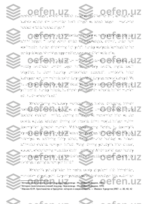 parchalanib   ketgan,   xristianlik   dastlab   qullar   va   ozodlikchilar   dini,   kambag‘al   va
kuchsiz   xalqlar   Rim   tomonidan   bosib   olingan   va   tarqab   ketgan   –   mazlumlar
harakati sifatida harakat qilgan. 3
F.Engels jamiyatning o‘sha davrdagi ma’naviy va moddiy ahvoliga quyidagi
ta’rifni   bergan:   “Hozirgi   zamon   chidab   bo‘lmas,   kelajak,   ehtimol,   undan   ham
xavfliroqdir.   Bundan   chiqishning   iloji   yo‘q”.   Bunday   vaziyatda   kambag'allar   har
qanday da'vatga ishonishga tayyor edilar, agar u ozodlikni va'da qilsa.
Biroq,   "barcha   sinflarda   ma'lum   miqdordagi   odamlar   bo'lishi   kerakki,   ular
moddiy   ozodlikdan   umidini   uzgan   holda,   ma'naviy   ozodlik,   ongida   tasalli
izlaydilar,   bu   ularni   butunlay   umidsizlikdan   qutqaradi".   Umidsizlik   holati
kuchaygan sari, tom ma'noda tashqi dunyodan ichki dunyoga parvoz kuchaydi. Va
bu  umumiy  iqtisodiy,   siyosiy,   intellektual   va  ma'naviy  tanazzul   holatidan  chiqish
yo'li  topildi.  Bunday  holatda, bu  chiqish  yo'li  faqat   din sohasida   bo'lishi   mumkin
edi. Bu din xristianlik edi. 4
Xristianlikning   mafkuraviy   manbalari   qator   boshqa   dinlarning,   birinchi
navbatda,   iudaizmning   g'oyalari   va   g'oyalari   edi.   Umuman   olganda,   dinning
dastlabki   shakllari   -   miflar,   ularning   politeizmi   va   marosimlari   bilan   va   ular
asosida   vujudga   keladigan   dinning   o'zi   o'rtasida   doimo   mavjud   bo'lgan   muhim
davomiylikni   ko'rsatish   mumkin.   V.S.Nersesyantsning   fikricha,   bu   davomiylik
siyosiy-huquqiy qarashlar sohasida katta ahamiyatga ega bo‘lib, bevosita, masalan,
hokimiyat   va   tartibning   ilohiy   tabiati,   ilohiy   qonunlar   haqidagi   va   hokazo
ta’limotlar   shaklida   namoyon   bo‘ladi.   Yangi   dinning   yahudiylik   bilan   aloqasi,
xususan, xristianlarning muqaddas kitobi - Injil Yangi Ahdni tashkil etgan haqiqiy
nasroniy  asarlarini   va   yahudiylik   izdoshlarining   muqaddas   kitoblari   -   Eski   Ahdni
o'z ichiga olganligida namoyon bo'ldi. 5
Xristianlik   yahudiylikdan   bir   nechta   asosiy   g'oyalarni   oldi:   birinchidan,
monoteizm g'oyasi, ya'ni. dunyoni yaratgan va uni boshqaradigan bitta xudoni tan
3
 История политических учений под ред. Нерсесянца - М.: Инфра М-Кодекс, 1995
4
 История политических учений под ред. Нерсесянца - М.: Инфра М-Кодекс, 1995
5
 Ивонин Ю.М. Христианство в Удмуртии: история и современность. — Ижевск: Удмуртия,1987.- с. 30, 40, 42 