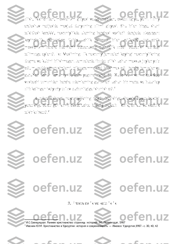 olish,  ikkinchidan,  messianizm  g'oyasi  va  uchinchidan,   esxatologiya,  ya'ni.   ilohiy
aralashuv   natijasida   mavjud   dunyoning   o'limi   g'oyasi.   Shu   bilan   birga,   shuni
ta'kidlash   kerakki,   nasroniylikda   ularning   barchasi   sezilarli   darajada   o'zgargan:
keyinchalik   monoteizm   ilohiy   uchlik   ta'limoti   bilan   zaiflashdi,   tor   etnik
messianizm   barcha   odamlarni   qutqaruvchi   qurbonlik   orqali   qutqarish   haqidagi
ta'limotga  aylandi.   Iso   Masihning.   Ilk  nasroniy   jamoalari   keyingi   nasroniylikning
dogma va kultini bilishmagan. Jamoalarda ibodat qilish uchun maxsus joylar yo'q
edi, muqaddas marosimlarni, piktogrammalarni bilishmas edi. Barcha jamoalar va
guruhlar   uchun   umumiy   bo'lgan   yagona   narsa   bu   Xudo   va   inson   o'rtasidagi
vositachi   tomonidan   barcha   odamlarning   gunohlari   uchun   bir   marta   va   butunlay
olib kelingan ixtiyoriy to'lov qurbonligiga ishonish edi. 6
Bundan   tashqari,   nasroniylikning   paydo   bo'lishiga   shaxsiy   hayot   baxtini
yaratishga qaratilgan kompleksda uchta falsafiy maktab - stoik, epikur va skeptik
ta'sir ko'rsatdi. 7
3. Pravoslavlik va katoliklik
6
 И.С.Свенцицкая. Раннее христианство: страницы историй - М.: Политиздат, 1987
7
 Ивонин Ю.М. Христианство в Удмуртии: история и современность. — Ижевск: Удмуртия,1987.- с. 30, 40, 42 