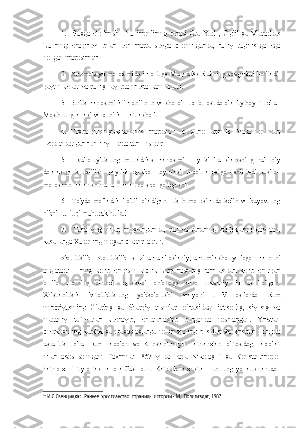 1.     Suvga   cho'mish   -   bu   imonlining   tanasi   Ota   Xudo,   O'g'il   va   Muqaddas
Ruhning   chaqiruvi   bilan   uch   marta   suvga   cho'milganda,   ruhiy   tug'ilishga   ega
bo'lgan marosimdir.
2.  Xrizmatsiya marosimida imonliga Muqaddas Ruhning sovg'alari beriladi,
qaytib keladi va ruhiy hayotda mustahkamlanadi.
3.  Birlik marosimida imonli non va sharob niqobi ostida abadiy hayot uchun
Masihning tanasi va qonidan qatnashadi.
4.  Tavba qilish yoki tan olish marosimi - bu gunohlarini Iso Masih nomidan
ozod qiladigan ruhoniy oldida tan olishdir.
5.     Ruhoniylikning   muqaddas   marosimi   u   yoki   bu   shaxsning   ruhoniy
darajasiga   ko'tarilishi   paytida   episkop   tayinlash   orqali   amalga   oshiriladi.   Ushbu
marosimni bajarish huquqi faqat episkopga tegishli.
6.   To'yda ma'badda bo'lib o'tadigan nikoh marosimida kelin va kuyovning
nikoh ittifoqi muborak bo'ladi.
7.     Tana   yog'   bilan   moylanganida,   ruh   va   tananing   zaifliklarini   davolab,
kasallarga Xudoning inoyati chaqiriladi. 10
.
Katoliklik.  "Katoliklik"   so'zi   umumbashariy,   umumbashariy  degan   ma'noni
anglatadi.   Uning   kelib   chiqishi   kichik   Rim   nasroniy   jamoasidan   kelib   chiqqan
bo'lib,   ularning   birinchi   episkopi,   an'anaga   ko'ra,   Havoriy   Butrus   bo'lgan.
Xristianlikda   katoliklikning   yakkalanishi   jarayoni   III-V   asrlarda,   Rim
imperiyasining   G arbiy   va   Sharqiy   qismlari   o rtasidagi   iqtisodiy,   siyosiy   vaʻ ʻ
madaniy   tafovutlar   kuchayib,   chuqurlashib   borganda   boshlangan.   Xristian
cherkovining katolik va pravoslavlarga bo'linishining boshlanishi xristian olamida
ustunlik   uchun   Rim   papalari   va   Konstantinopol   patriarxlari   o'rtasidagi   raqobat
bilan   asos   solingan.   Taxminan   867   yilda   Papa   Nikolay   I   va   Konstantinopol
Patriarxi Fotiy o'rtasida tanaffus bo'ldi. Katoliklik xristian dinining yo'nalishlaridan
10
 И.С.Свенцицкая. Раннее христианство: страницы историй - М.: Политиздат, 1987 