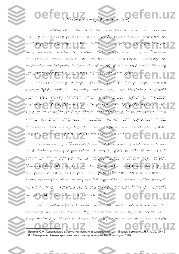 4. Protestantizm (yoki protestantizm)
Protestantizm   katoliklik   va   pravoslavlik   bilan   bir   qatorda
nasroniylikning asosiy   yo'nalishlaridan  biri   bo'lib, ko'plab  mustaqil   cherkovlar  va
konfessiyalarning birikmasidan iborat bo'lib, ularning kelib chiqishi bilan 16-asrda
keng   tarqalgan   antikatolik   harakati   Reformatsiya   bilan   bog'liq.   Yevropa.
Protestantizm   tashqi   shakllar   va   amaliyotlarning   cherkovdan   cherkovga   va
mazhabdan   mazhabgacha   bo'lgan   o'ta   xilma-xilligi   bilan   tavsiflanadi.   Shuning
uchun protestantizmni faqat umumiy ma'noda ta'riflash mumkin.
Protestantizmning   mohiyati   shundan   iboratki:   ilohiy   inoyat   cherkov
vositachiligisiz   beriladi.   Insonning   najoti   faqat   Iso   Masihning   poklovchi
qurbonligiga   shaxsiy   ishonchi   orqali   sodir   bo'ladi.   Laytlar   ruhoniylardan
ajralmagan - ruhoniylik barcha imonlilarga taalluqlidir. Muqaddas marosimlardan
suvga cho'mish va birlashish tan olinadi. Imonlilar Papaga bo'ysunmaydilar. Ilohiy
xizmat   va'zlardan,   birgalikda   ibodatlardan   va   sanolarni   kuylashdan   iborat.
Protestantlar   Bokira   qizga   sig'inishni   tan   olmaydilar,   ular   monastirizmni,   xoch
belgisini, muqaddas kiyimlarni va ikonalarni rad etadilar. 12
Protestantlar Injil, Muqaddas Kitobni o'z e'tiqodlarining asosi deb bilishadi.
Bu Xudoning xatosiz yozilgan Kalomi. Bu noyob, og'zaki va to'liq, Muqaddas Ruh
tomonidan   ilhomlantirilgan   va   asl   qo'lyozmalarda   shubhasiz   qayd   etilgan.
Muqaddas   Kitob   o'z   rivojlanishida   insoniyat   tegadigan   barcha   masalalar   bo'yicha
eng   yuqori   va   oxirgi   hokimiyatdir.   Bibliyaga   qo'shimcha   ravishda   protestantlar
barcha nasroniylar uchun umumiy qabul qilingan e'tiqodlarni tan oladilar: Apostol,
Kalsedon,   Nikeo-Tsaregradskiy,   Afanasievskiy.   Protestant   ilohiyoti   Ekumenik
kengashlarning teologik qarorlariga zid emas. 13
Turli   protestant   yo'nalishlarida   marosim   va   marosim   tushunchalari   turli   xil
mazmunga   ega   bo'lishi   mumkin.   Agar   marosimlar   tan   olinsa,   unda   ikkitasi   bor   -
suvga   cho'mish   va   birlashish.   Boshqa   hollarda,   bu   harakatlar   uchun   faqat   ramziy
12
 Ивонин Ю.М. Христианство в Удмуртии: история и современность. — Ижевск: Удмуртия,1987.- с. 30, 40, 42
13
 И.С.Свенцицкая. Раннее христианство: страницы историй - М.: Политиздат, 1987 