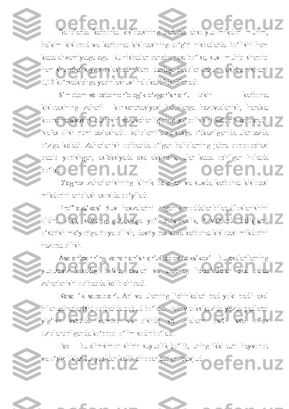 Baliqlarda   karbonat   kislotasining   nafaqat   absolyut   mikdori   mu h im,
balkim   kislorod   va   karbonat   kislotasining   to‘g‘ri   nisbatlarda   bo‘lishi   ham
ka t ta a h xamiyatga ega. Bu nisbatlar qancha past bo‘lsa, suv   muhiti sharoiti
ham   sh u nchalik yomonlashadi. Karp   turdagi baliqlar uchun     ushbu nisbatni
0,02  ko‘rsatkichga  yaqinlashuvi  h alo k atli hisoblanadi.
Simptom va patomorfologik o‘zgarishlari.    Erkin   karbonat
kislotasining   za h arli     k onsentratsiyasi   baliqlarga   bezovtalanish,   harakat
koordinatsiyasini   b u zilishi   sezuvchanligining   yo‘qolishini   keltirib   chiqaradi.
Nafas   olish   ritmi   tezlashadi.   Baliqlarni   toza   suvga   o‘tkazilganida   ular   tezda
o‘ziga   keladi.   Za h arlanish   oqibatida   o‘lgan   baliqlarning   jabra   q op q oqchasi
qattiq   yopishgan ,   asfeksiyada   esa   aksincha,   ular   kat t a   ochilgan   holatda
bo‘ladi.
Diagnoz   za h arlanishning   klinik   belgilari   va   suvda   karbonat   kislotasi
mikdorini aniqlash asosida qo‘yiladi.
Profilaktikasi     Suv   havzalarini   organik moddalar bilan ifloslanishini
oldini   olish,   suvning   gullashiga   yo‘l   qo‘ ymaslik,   hovuzlarda   baliqlarni
o‘ stirish me’yoriga rioya qilish, davriy ravishda karbonat kislotasi mikdorini
nazorat qilish.
Asalaridarning   zaharlanishlari.   Padov   toksikozi   -   bu   asalarilarning
yu q umsiz   kasalligi   bo‘lib,   asalari   va   ularning   lichinkalarini   pad   bilan
zaharlanishi oqibatida kelib chiqadi.
Kasallik   sabablari.   Ari   va   ularning   lichinkalari   pad   yoki   padli   asal
bilan zaharlanishi oqibatida nobud bo‘ladi. Padov toksikozida yozda padlarni
yig‘ish   vaqtida   kamroq   va   qishda   ari   oilalarni   padli   asal   bilan
oziqlantirilganda ko‘proq  o‘lim sodir bo‘ladi.
Pad   –   bu   elimsimon   shirin   suyuqlik   bo‘lib,   uning   ikki   turi:   hayvonot
va o‘simliklar dunyosidan kelib chiqqan turlari mavjud. 