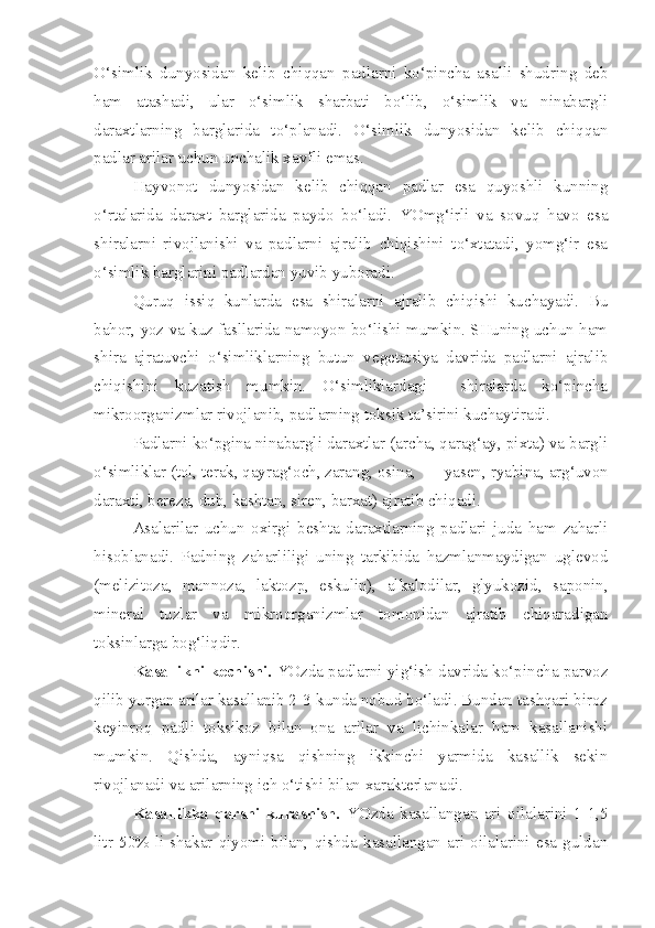 O‘simlik   dunyosidan   kelib   chiqqan   padlarni   ko‘pincha   asalli   shudring   deb
ham   atashadi,   ular   o‘simlik   sharbati   bo‘lib,   o‘simlik   va   ninabargli
daraxtlarning   barglarida   to‘planadi.   O‘simlik   dunyosidan   kelib   chiqqan
padlar arilar uchun unchalik xavfli emas.
Hayvonot   dunyosidan   kelib   chiqqan   padlar   esa   quyoshli   kunning
o‘rtalarida   daraxt   barglarida   paydo   bo‘ladi.   YOmg‘irli   va   sovuq   havo   esa
shiralarni   rivojlanishi   va   padlarni   ajralib   chiqishini   to‘xtatadi,   yomg‘ir   esa
o‘simlik barglarini padlardan yuvib yuboradi.
Quruq   issiq   kunlarda   esa   shiralarni   ajralib   chiqishi   kuchayadi.   Bu
bahor, yoz va kuz fasllarida namoyon bo‘lishi mumkin. SHuning uchun ham
shira   ajratuvchi   o‘simliklarning   butun   vegetatsiya   davrida   padlarni   ajralib
chiqishini   kuzatish   mumkin.   O‘simliklardagi     shiralarda   ko‘pincha
mikroorganizmlar rivojlanib, padlarning toksik ta’sirini kuchaytiradi.
Padlarni ko‘pgina ninabargli daraxtlar (archa, qarag‘ay, pixta) va bargli
o‘simliklar (tol, terak, qayrag‘och, zarang, osina,  yasen, ryabina, arg‘uvon
daraxti, bereza, dub, kashtan, siren, barxat) ajratib chiqadi.
Asalarilar   uchun   oxirgi   beshta   daraxtlarning   padlari   juda   ham   zaharli
hisoblanadi.   Padning   zaharliligi   uning   tarkibida   hazmlanmaydigan   uglevod
(melizitoza,   mannoza,   laktozp,   eskulin),   alkalodilar,   glyukozid,   saponin,
mineral   tuzlar   va   mikroorganizmlar   tomonidan   ajratib   chiqaradigan
toksinlarga bog‘liqdir.
Kasallikni kechishi.  YOzda padlarni yig‘ish davrida ko‘pincha parvoz
qilib yurgan arilar kasallanib 2-3-kunda nobud bo‘ladi. Bundan tashqari biroz
keyinroq   padli   toksikoz   bilan   ona   arilar   va   lichinkalar   ham   kasallanishi
mumkin.   Qishda,   ayniqsa   qishning   ikkinchi   yarmida   kasallik   sekin
rivojlanadi va arilarning ich o‘tishi bilan xarakterlanadi.
Kasallikka   qarshi   kurashish.   YOzda   kasallangan   ari   oilalarini   1-1,5
litr   50%-li   shakar   qiyomi   bilan,   qishda   kasallangan   ari   oilalarini   esa   guldan 