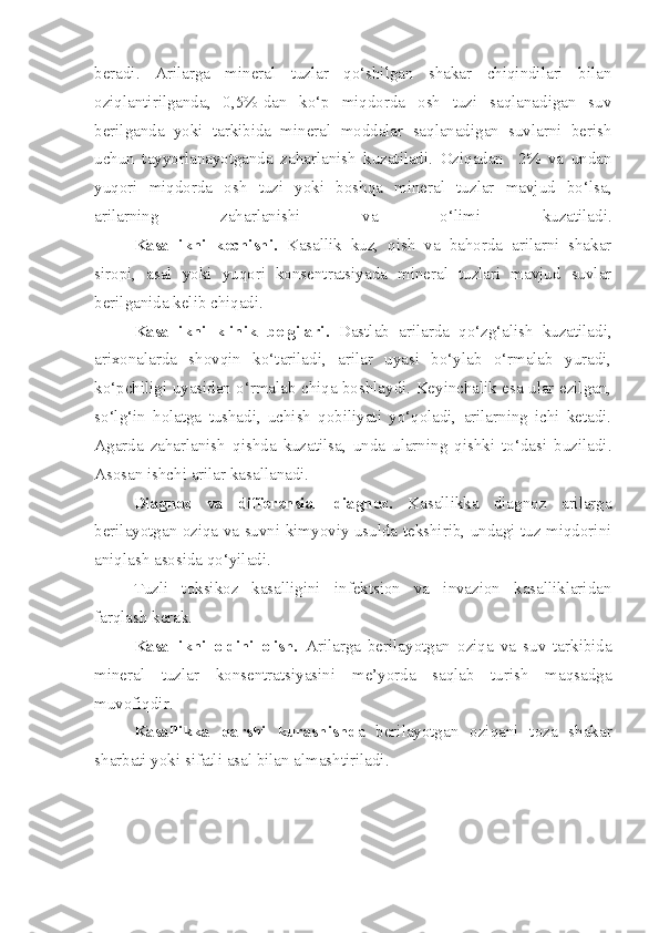 beradi.   Arilarga   mineral   tuzlar   qo‘shilgan   shakar   chiqindilari   bilan
oziqlantirilganda,   0,5%-dan   ko‘p   miqdorda   osh   tuzi   saqlanadigan   suv
berilganda   yoki   tarkibida   mineral   moddalar   saqlanadigan   suvlarni   berish
uchun   tayyorlanayotganda   zaharlanish   kuzatiladi.   Oziqadan     2%   va   undan
yuqori   miqdorda   osh   tuzi   yoki   boshqa   mineral   tuzlar   mavjud   bo‘lsa,
arilarning   zaharlanishi   va   o‘limi   kuzatiladi.
Kasallikni   kechishi.   Kasallik   kuz,   qish   va   bahorda   arilarni   shakar
siropi,   asal   yoki   yuqori   konsentratsiyada   mineral   tuzlari   mavjud   suvlar
berilganida kelib chiqadi.
Kasallikni   klinik   belgilari.   Dastlab   arilarda   qo‘zg‘alish   kuzatiladi,
arixonalarda   shovqin   ko‘tariladi,   arilar   uyasi   bo‘ylab   o‘rmalab   yuradi,
ko‘pchiligi uyasidan o‘rmalab chiqa boshlaydi. Keyinchalik esa ular ezilgan,
so‘lg‘in   holatga   tushadi,   uchish   qobiliyati   yo‘qoladi,   arilarning   ichi   ketadi.
Agarda   zaharlanish   qishda   kuzatilsa,   unda   ularning   qishki   to‘dasi   buziladi.
Asosan ishchi arilar kasallanadi.
Diagnoz   va   differensial   diagnoz.   Kasallikka   diagnoz   arilarga
berilayotgan oziqa va suvni kimyoviy usulda tekshirib, undagi tuz miqdorini
aniqlash asosida qo‘yiladi.
Tuzli   toksikoz   kasalligini   infektsion   va   invazion   kasalliklaridan
farqlash kerak.
Kasallikni   oldini   olish.   Arilarga   berilayotgan   oziqa   va   suv   tarkibida
mineral   tuzlar   konsentratsiyasini   me’yorda   saqlab   turish   maqsadga
muvofiqdir.
Kasallikka   qarshi   kurashishd a   berilayotgan   oziqani   toza   shakar
sharbati yoki sifatli asal bilan almashtiriladi. 