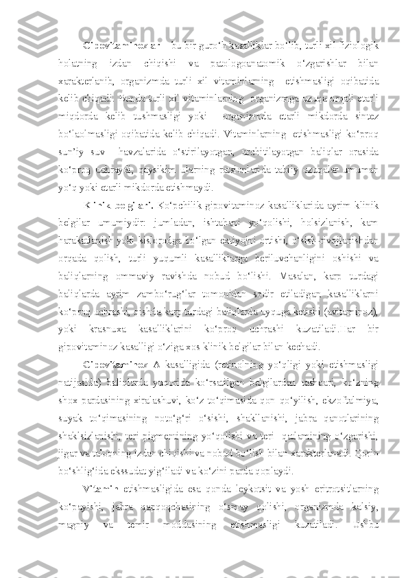 Gipovitaminozlar  – bu bir guro‘h kasalliklar bo‘lib, turli xil fiziologik
holatning   izdan   chiqishi   va   patologoanatomik   o‘zgarishlar   bilan
xarakterlanib,   organizmda   turli   xil   vitaminlarning     etishmasligi   oqibatida
kelib chiqadi. Bunda turli xil vitaminlarning   organizmga ozuqa orqali etarli
miqdorda   kelib   tushmasligi   yoki     organizmda   etarli   mikdorda   sintez
bo‘laolmasligi oqibatida kelib chiqadi. Vitaminlarning   etishmasligi ko‘proq
sun’iy   suv     havzalarida   o‘stirilayotgan,   urchitilayotgan   baliqlar   orasida
ko‘proq   uchraydi,   qaysikim   ularning   ratsionlarida   tabiiy   ozuqalar   umuman
yo‘q yoki etarli mikdorda etishmaydi.
Klinik belgilari.   Ko‘pchilik  gipovitaminoz  kasalliklarida  ayrim  klinik
belgilar   umumiydir:   jumladan,   ishtahani   yo‘qolishi,   holsizlanish,   kam
harakatlanish yoki kislorodga bo‘lgan extiyojni ortishi, o‘sish-rivojlanishdan
orqada   qolish,   turli   yuqumli   kasalliklarga   beriluvchanligini   oshishi   va
baliqlarning   ommaviy   ravishda   nobud   bo‘lishi.   Masalan,   karp   turdagi
baliqlarda   ayrim   zambo‘rug‘lar   tomonidan   sodir   etiladigan   kasalliklarni
ko‘proq uchrashi, qishda karp turdagi baliqlarda uyquga ketishi (avitaminoz),
yoki   krasnuxa   kasalliklarini   ko‘proq   uchrashi   kuzatiladi.Har   bir
gipovitaminoz kasalligi o‘ziga xos klinik belgilar bilan kechadi.
Gipovitaminoz   A   kasalligida   (retinolning   yo‘qligi   yoki   etishmasligi
natijasida)   baliqlarda   yuqorida   ko‘rsatilgan   belgilardan   tashqari,   ko‘zning
shox   pardasining   xiralashuvi,   ko‘z   to‘qimasida   qon   qo‘yilish,   ekzoftalmiya,
suyak   to‘qimasining   noto‘g‘ri   o‘sishi,   shakllanishi,   jabra   qanotlarining
shaklsizlanishi,   teri   pigmentining   yo‘qolishi   va   teri     qatlamining   o‘zgarishi,
jigar va taloqning izdan chiqishi va nobud bo‘lish bilan xarakterlanadi. Qorin
bo‘shlig‘ida ekssudat yig‘iladi va ko‘zini parda qoplaydi. 
Vitamin   etishmasligida   esa   qonda   leykotsit   va   yosh   eritrotsitlarning
ko‘payishi,   jabra   qapqoqchasining   o‘smay   qolishi,   organizmda   kalsiy,
magniy   va   temir   moddasining   etishmasligi   kuzatiladi.   Ushbu 