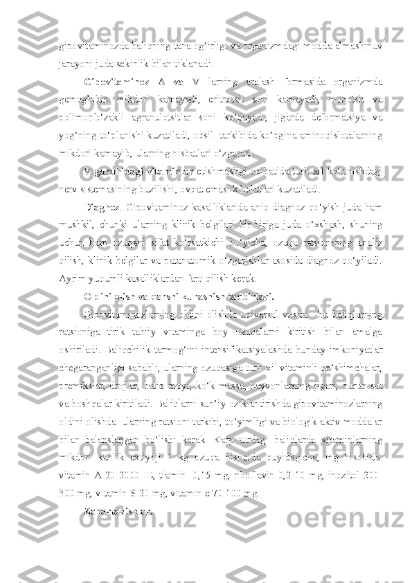 gipovitaminozda baliqning tana og‘irligi va organizmdagi mod d a almashinuv
jarayoni juda sekinlik bilan tiklanadi.
Gipovitaminoz   A   va   V   larning   aralash   formasida   organizmda
gemoglobin   mikdori   kamayadi,   eritrotsit   soni   kamayadi,   monotsit   va
polimorfo‘zakli   agranulotsitlar   soni   ko‘payadi,   jigarda   deformatsiya   va
yog‘ning t o‘ planishi kuzatiladi, oqsil  tarkibida ko‘pgina aminoqislotalarning
mikdori kamayib ,  ularning nisbatlari o‘zgaradi.
V   guruhidagi vitaminlar   etishmasligi oqibatida turli xil ko‘rinishdagi
nerv sistemasining b u zilishi, ovqat emaslik holatlari kuzatiladi.
Diagnoz . Gipovitaminoz kasalliklarida aniq diagnoz qo‘yish juda ham
mushkil,   chunki   ularning   klinik   belgilari   bir-biriga   juda   o‘xshash,   sh uning
uchun   ham   ozuqani   sifat   ko‘rsatkichi   b o‘ yicha,   ozuqa   ratsionining   analiz
qilish, klinik belgilar va patanatomik o‘zgarishlar asosida diagnoz qo‘yiladi.
Ayrim yuqumli kasalliklardan farq qilish kerak .
Oldini olish va qarshi k u rashish tadbirlari.  
Gipovitaminozlarning   oldini   olishda   universal   vosita   -   bu   baliqlarning
ratsioniga   tirik   tabiiy   vitaminga   boy   ozuqalarni   kiritish   bilan   amalga
oshiriladi.  Baliqchilik  tarmo g‘ini  intensi fikatsiyalashda  bunday   imkoniyatlar
chegaranganligi sababli ,  ularning ozuqasiga turli xil vitaminli qo‘shimchalar,
premikslar,   drojlar,   baliq   moyi,   k o‘k   massa,   hayvonlarning   jigari,   q ur u q   s u t
va boshqalar kiritiladi. Baliqlarni sun’iy  ozik lantirishda gipovitaminozlarning
oldini olishda  ularning ratsioni tarkibi, t o‘ yimligi va biologik aktiv moddalar
bilan   balanslangan   bo‘lishi   kerak.   Karp   turdagi   baliqlarda   vitaminlarning
mikdori   kunlik   extiyoji   1   kg   ozuqa   h isobida   q u yidagicha ,   mg   h isobida:
vitamin A 20-2000 IE, tiamin -0,15 mg, riboflavin 0,2-10 mg, inozitol 200-
300 mg, vitamin S-20 mg, vitamin e 70-100 mg.
Zaharlanishlar.  