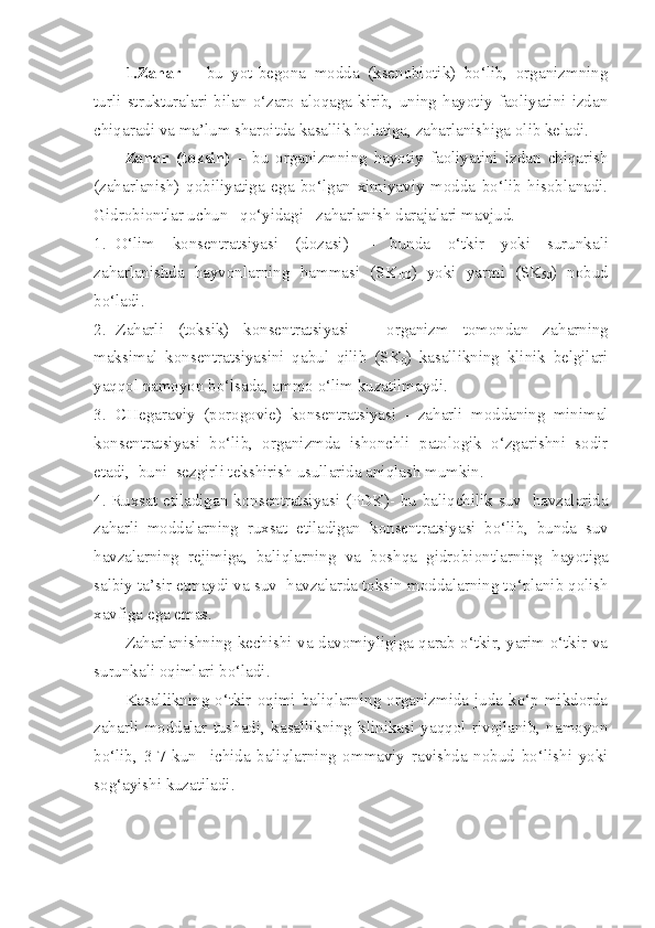 1. Zahar   –   bu   yot-begona   modda   (ksenobiotik)   bo‘lib,   organizmning
turli   strukturalari   bilan   o‘zaro   aloqaga   kirib,   uning   hayotiy   faoliyatini   izdan
chiqaradi va ma’lum sharoitda kasallik holatiga, zaharlanishiga olib keladi. 
Zahar   (toksin)   –   bu   organizmning   hayotiy   faoliyatini   izdan   chiqarish
(zaharlanish)   qobiliyatiga   ega   bo‘lgan   ximiyaviy   modda   bo‘lib   hisoblanadi.
Gidrobiontlar uchun   qo‘yidagi   za h arlanish darajalari mavjud.
1. O‘lim   k onsentratsiyasi   (dozasi)   –   bunda   o‘tkir   yoki   sur u n k ali
za h arlanishda   hayvonlarning   h ammasi   ( SK
100 )   yoki   yarmi   ( SK
50 )   nobud
b o‘ ladi.
2. Za h arli   (toksi k )   konsentratsiyasi   –   organizm   tomondan   za h arning
maksimal   k onsentratsiyasini   qabul   qilib   ( SK
0 )   kasallikning   klinik   belgilari
ya qq ol namoyon bo‘lsada, ammo o‘lim kuzatilmaydi.
3. CHegaraviy   (porogovie)   k onsentratsiyasi   -   za h arli   moddaning   minimal
k onsentratsiyasi   bo‘lib,   organizmda   ishonchli   patologik   o‘zgarishni   sodir
etadi,    buni  sezgirli tekshirish usullarida aniqlash mumkin.
4. Ruxsat etiladigan   k onsentratsiyasi (PDK)-   bu baliqchilik suv   havzalarida
za h arli   moddalarning   ruxsat   etiladigan   k onsentratsiyasi   b o‘ lib,   bunda   suv
havzalarning   rejimiga,   baliqlarning   va   boshqa   gidrobiontlar ning   hayotiga
salbiy ta’sir etmaydi va suv  havzalarda toksin moddalarning t o‘ planib qolish
xavfiga ega emas.
Zaharlanishning kechishi va davomiyligiga qarab o‘tkir, yarim o‘tkir va
surunkali oqimlari bo‘ladi.
Kasallikning o‘tkir oqimi baliqlarning organizmida juda ko‘p mikdorda
zaharli   moddalar   tushadi,   kasallikning   klinikasi   yaqqol   rivojlanib,   namoyon
bo‘lib,   3-7   kun     ichida   baliqlarning   ommaviy   ravishda   nobud   bo‘lishi   yoki
sog‘ayishi kuzatiladi. 