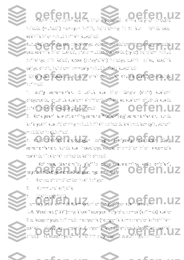 YArim   o‘tkir   oqimi   sekinlik   bilan   rivojlanadi.   Klinik   belgilar     o‘rtacha
holatda   (mu’tadil)   namoyon   bo‘lib,   baliqlarning   10-30   kun       ichida   asta-
sekinlik bilan nobud bo‘lishi kuzatiladi.
Surunkali   oqimda   esa   organizmga   zaharli   moddalarni   bir   necha   marotaba
asta-sekinlik bilan tushadi, o‘zoq muddat davomida (oylar) baliqlarni nobud
bo‘lishiga   olib   keladi,   stress   (qo‘zg‘alish)   holatiga   tushib     qolsa,   kasallik
avjiga chiqib, baliqlarni ommaviy nobud bo‘lishi kuzatiladi.
Tabiiy   suv     havzalardagi   zaharlanishlarni   O.N.   Krыlov   (1980)   3   guruhga
bo‘linadi.
1. Tabiiy   zaharlanish.   CHuchuk   suv   bilan   dengiz   (sho‘r)   suvlarni
chegarasida,   chuchuk   suvlarni   sho‘rlanib   qolishi   va   suvlarni   chuchuk   suvda
qo‘shilib qolishi natijasida yuz beradi.
2. Ko‘k-yashil suv o‘tlarning zaharlari ta’siridagi zaharlanishlar.  Bunda
ko‘k-yashil suv o‘tlarining nobud bo‘lishi oqibatida kislorod kamayib, zaharli
moddalar hosil bo‘ladi.
3. Kelib   chiqishi   antropogen   bo‘lgan   ximiyaviy   moddalar   bilan
zaharlanishlar.   Bunda suv    havzalarga  sanoat chiqindilari bilan    sistematik
ravishda ifloslanish oqibatida kelib chiqadi.
Ko‘lmak,   tashlandiq,   yig‘ilib   qolgan   suvlarning   kelib   chiqishi,
paydo bo‘lishiga qarab 3 ta guruhga bo‘linadi.
1. S anoat chi q indilaridan hosil bo‘lgan.
2. Komm u nal xo‘jalik.
3. Qishloq xo‘jalik.
Hamda yuzaki ko‘lmak suv maydonlaridan yi g‘ ilgan suv  havzalari.
E.A. Veselova (1971)ning klassifikatsiyasi b o‘ yicha oqmas (ko‘lmak) suvlar
2 ta kategoriyaga bo‘linadi: neorganik (neorganik komponentlar ko‘pchilikni
tashkil     qiladi)   va     organik   (   organik   komponentlar   ko‘pchilikni   tashkil
qiladi).    Bu kategoriyalarning  h ar biri qo‘yidagi   2 ta gur o‘ hga bo‘linadi. 