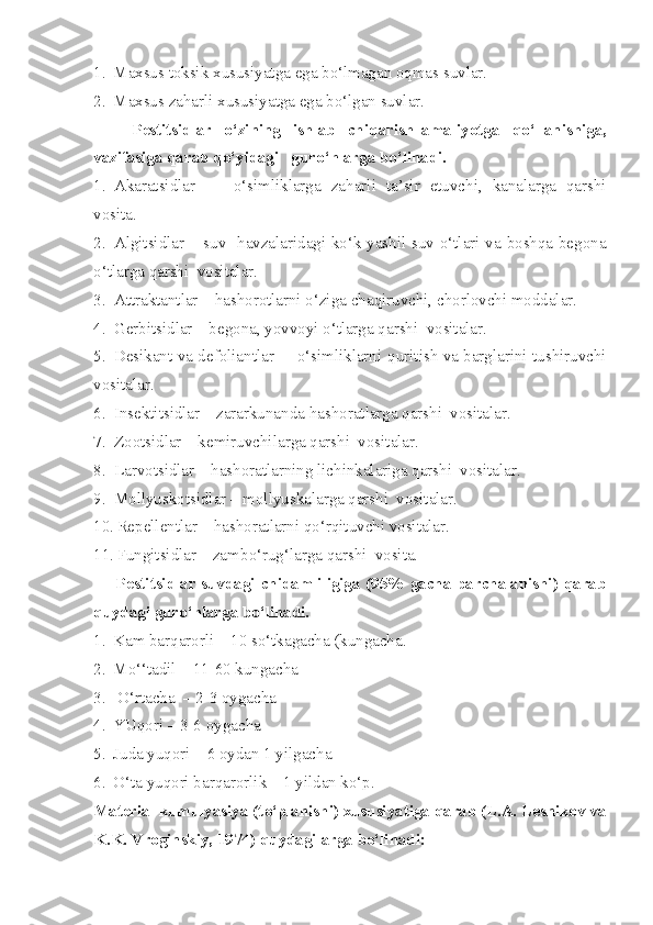 1. M axsus toksi k  xususiyatga ega bo‘lmagan oqmas suvlar.
2. Maxsus za h arli xususiyatga ega bo‘lgan suvlar.
Pestitsidlar   o‘zining   ishlab   chi q arish–amaliyotga   q o‘llanishiga ,
vazifasiga qarab qo‘yidagi   gur o‘ hlarga bo‘linadi.
1. Akaratsidlar   –     o‘simliklarga   za h arli   ta’sir   etuvchi,   kanalarga   qarshi
vosita.
2. Algitsidlar – suv   havzalaridagi ko‘k-yashil suv o‘tlari va boshqa begona
o‘tlarga qarshi  vositalar.
3. Attraktantlar –  h ashorotlarni o‘ziga cha q iruvchi, chorlovchi moddalar.
4. Gerbitsidlar – begona, yovvoyi o‘tlarga qarshi  vositalar.
5. Desikant va defoliantlar –   o‘simliklarni q ur itish va barglarini tushiruvchi
vositalar.
6. Insektitsidlar – zararkunanda  h ashoratlarga qarshi  vositalar.
7. Zootsidlar – kemiruvchilarga qarshi  vositalar.
8. Larvotsidlar –  h ashoratlarning lichinkalariga qarshi  vositalar.
9. Mollyuskotsidlar – mollyuskalarga qarshi  vositalar.
10. Repellentlar –  h ashoratlarni q o‘r qituvchi vositalar.
11. F u ngitsidlar – zamb o‘ rug‘larga qarshi  vosita.
        Pestitsidlar suvdagi  chidamliligiga (95% gacha  parchalanishi) qarab
q uydagi gur o‘ hlarga bo‘linadi.
1. Kam bar qa rorli – 10 so‘tkagacha (kungach a .
2. M o‘ ‘tadil – 11-60 kungacha
3.   O‘ rtacha  – 2-3 oygacha
4. YUqori – 3-6 oygacha
5. Juda yuqori – 6 oydan 1 yilgacha
6. O‘ta yuqori bar q arorlik – 1 yildan ko‘p.
Material kumulyasiya (t o‘ planishi) xususiyatiga qarab (L.A. Lesnikov va
K.K. Vroginskiy, 1974)  qu ydagilarga bo‘linadi: 