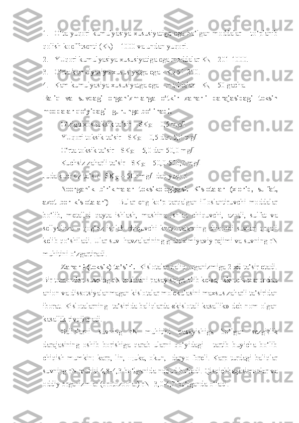 1. O‘ ta   yuqori   kumulyasiya   xususiyatiga   ega   bo‘lgan  moddalar  –   t o‘ planib
qolish koeffitsenti ( K
N ) – 1000 va undan yuqori.
2. YUqori kumulyasiya xususiyatiga ega moddalar  K
N  – 201-100 0 .
3. O‘rta kumulyasiya xususiyatga ega -  K
N  51-200.
4. Kam kumulyasiya xususiyatga ega – moddalar -  K
N  – 50 gacha.
Baliq   va   suvdagi   organizmlarga   o‘tkir   za h arli   darajasidagi   toksin
moddalar qo‘yidagi   guruhga bo‘linadi.
O‘ziga xos toksi k  ta’sir – SK
50  – 0,5 mg/l
YUqori toksi k  ta’sir - SK
50  – 0,5 dan 5,0 mg/l
O‘rta toksi k  ta’sir - SK
50  – 5,0 dan 50,0 mg/l
Kuchsiz za h arli ta’sir - SK
50  – 50,0-500,0 mg/l
Juda kuchsiz ta’sir - SK
50  – 500 mg/l dan yu q ori
Neorganik   birikmalar   toksikologiyasi.   Kislotalar   (xlorid,   sulfat,
azot   bor   kislotalari)   –   Bular   eng   ko‘p   tarqalgan   ifloslantiruvchi   moddalar
bo‘lib,   metallni   qayta   ishlash,   mashina   ishlab   chiquvchi,   azotli,   sulfat   va
sellyuloza   –   qog‘oz   ishlab   chiquvchi   korxonalarning   chiqindi   suvlari   orqali
kelib qo‘shiladi.  Ular suv  havzalarining gidroximiyaviy rejimi va suvning  rN
muhitini o‘zgartiradi.
Za h arli (toksi k )  ta’siri.    Kislotalar baliq organizmiga 2 xil ta’sir etadi.
Bir tomondan suvning rN muhitini pasayishiga olib kelsa, ikkinchi tomondan
anion va dissotsiyalanmagan kislotalar molek u lasini maxsus za h arli ta’siridan
iborat. Kislotalarning   ta’sirida baliqlarda «kislotali kasallik» deb nom olgan
kasallik rivojlanadi.
Baliqlarni   suvning   rN   muhitini   pasayishiga   bo‘lgan   sezgirlik
darajasining   oshib   borishiga   qarab   ularni   qo‘yidagi       tartib   buyicha   bo‘lib
chiqish   mumkin:   karp,   lin,   щ uka,   o k un,     daryo   foreli.   Karp   turdagi   baliqlar
suvning rN muhiti 4,8-4,3 bo‘lganida nobud bo‘ladi. Qisqichbaqasimonlar va
oddiy organizmlar (protozoolar) rN -3,0-4,0 bo‘lganda  o‘ ladi. 