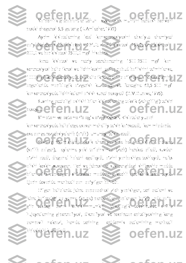 Ko‘pchilik gidrobiontlar uchun     suvning rN muhitini bardosh beri vchi
pastki chegarasi 5,5-ga teng (E.Amlacher,1972)
Ayrim   kislotalarning   letal   k onsentratsiyasini   absolyut   a h amiyati
qo‘yidagicha: sulfat kislotasi – 134,0; xlorid kislotasi -159,0, azot kislotasi -
200,0 va bor kislotasi 2500,0 mg/l  h isobida.
Borat   kislotasi   va   natriy   tetraboratning   1500-2500   mg/l   k on -
sentratsiyasi baliq ikrasi va lichinkasini   t o‘ li q   nobud bo‘lishini ta’minlansa,
1000 mg/l  k onsentratsiyada esa baliq ikralari t o‘ li q   o‘ lmaydi,    lichinkalarning
organlarida   morfologik   o‘zgarish   kuzatiladi   va   faqatgina   62,5-500   mg/l
k onsentratsiyada lichinkalarni o‘sish surati pasayadi (G.V.Gurova,1975).
Suvning qattiqligi oshishi bilan kislotalarning toksi k  (za h arliligi)  ta’siri
pasayadi.
S imptom va patomorfologik o‘zgarishlar.   Kislotalar yuqori 
konsentratsiyada baliqlarga asosan mahalliy ta’sir ko‘rsatadi,  kam miqdorda 
esa qonga rezorbsiyalanib (o‘tib)  umumiy  ta’sir  etadi.
Suvning   rN   muhitini   toksik   ahamiyatlisida   baliqlar   so‘lg‘in   holatda
(so‘lib   qolgan),     aylanma   yoki   to‘lqinsimon   (zarb)   harakat   qiladi,   suvdan
o‘zini   otadi,   diagonal   holatni   egallaydi,   o‘zini   yonboshiga   tashlaydi,   nafas
olishi   keskin   susaygan.   Teri   va   jabrasi   oq-suv   rangidagi   shilimshiq   modda
bilan   qalin   qoplangan,   shilimshiq   moddaning   kuchli   ajralishi   kuzatilmaydi.
Qorin devorida  manbaali qon  qo‘yilgan bo‘ladi.
O‘lgan   baliqlarda   jabra   qopqoqchasi   zich   yopishgan,   teri   qatlami   va
jabra   bo‘lmalari   oq   yorma   (krupa)   parda   bilan   qoplangan   bo‘lib   unda   qo‘n-
g‘ir   tusdagi   qonni   ko‘rish   mumkin.   Gistologik   tekshiruvda   shilliq
hujayralarning   gipertrofiyasi,   distrofiyasi   va   respirator   epiteliyasining   keng
qamrovli   nekrozi,   hamda   terining     epidermis   qatlamining   manbaali
birlashishi kuzatiladi. 