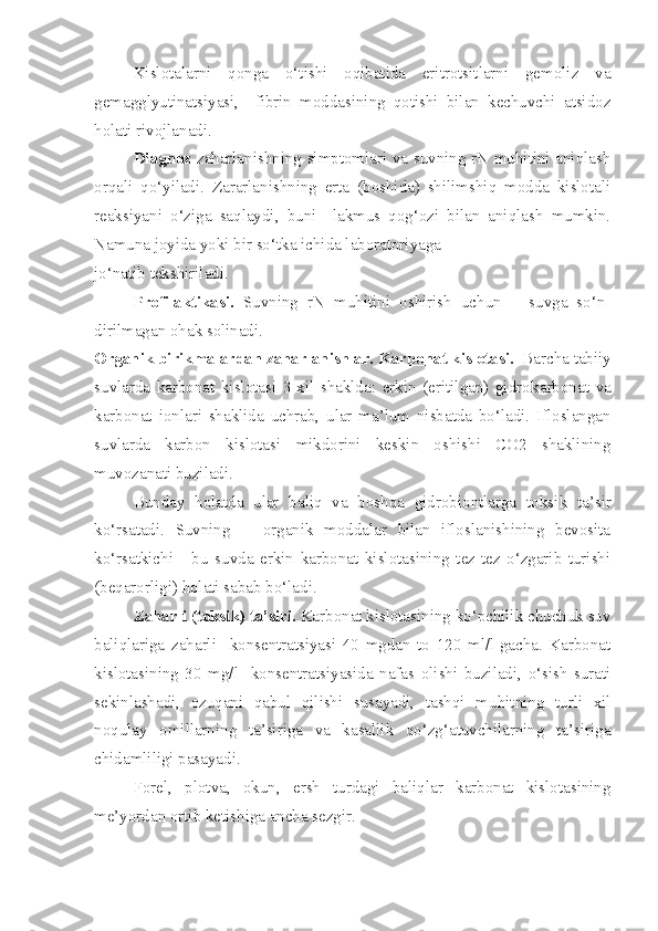 Kislotalarni   qonga   o‘tishi   oqibatida   eritrotsitlarni   gemoliz   va
gemagglyutinatsiyasi,     fibrin   moddasining   qotishi   bilan   kechuvchi   atsidoz
holati rivojlanadi.
Diagnoz   zaharlanishning simptomlari va suvning rN muhitini aniqlash
orqali   qo‘yiladi.   Zararlanishning   erta   (boshida)   shilimshiq   modda   kislotali
reaksiyani   o‘ziga   saqlaydi,   buni     lakmus   qog‘ozi   bilan   aniqlash   mumkin.
Namuna joyida yoki bir so‘tka ichida laboratoriyaga 
jo‘natib tekshiriladi.
Profilaktikasi.   Suvning   rN   muhitini   oshirish   uchun       suvga   so‘n-
dirilmagan ohak solinadi.
Organik birikmalardan zaharlanishlar.  Karbonat kislotasi.   Barcha tabiiy
suvlarda   karbonat   kislotasi   3-xil   shaklda:   erkin   (eritilgan)   gidro k arbonat   va
karbonat   ionlari   shaklida   uchrab,   ular   ma’lum   nisbatda   bo‘ladi.   Ifloslangan
suvlarda   karbon   kislotasi   mikdorini   keskin   oshishi   CO2   shaklining
muvozanati buziladi.
Bunday   holatda   ular   baliq   va   boshqa   gidrobiontlarga   toksi k   ta’sir
ko‘rsatadi.   Suvning       organik   moddalar   bilan   ifloslanishining   bevosita
ko‘rsatkichi   -   bu   suvda   erkin   karbonat   kislotasining   tez-tez   o‘zgarib   turishi
(be q arorligi) holati sabab bo‘ladi.
Za h arli (toksi k ) ta’siri.  Karbonat kislotasining ko‘pchilik chuchuk suv
baliqlariga   za h arli     k onsentratsiyasi   40   mgdan   to   120   ml/l-gacha.   Karbonat
kislotasining   30   mg/l-   k onsentratsiyasi da   nafas   olishi   buziladi,   o‘sish   surati
sekinlashadi,   ozuqani   qabul   qilishi   susayadi,   tashqi   muhit ning   turli   xil
noqulay   o m i l larning   ta’siriga   va   kasallik   qo‘zg‘atuvchilarning   ta’siriga
chidamliligi pasayadi. 
Forel,   plotva,   o k un,   ersh   turdagi   baliqlar   karbonat   kislotasining
me’yordan ortib ketishiga ancha sezgir. 