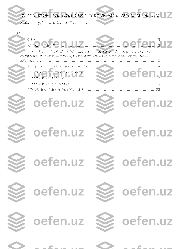 Internet   tarmog`ining   asosiy   tushunchalari   va   xizmat   turlari.   iSpring   Suite
dasturining “Interaktivnosti” bo`limi.
Reja:
KIRISH ....................................................................................................................................... 2
INTERNET TARIXI. ................................................................................................................. 2
INTERNET TARMOG‘INING TUZILISHI. Internet o‘z - o‘zini shakllantiruvchi   va 
boshqaruvchi murakkab tizim bo‘lib, asosan uchta tarkibiy qismdan tashkil topgan: texnik; 
dasturiy; axborot. ................................................................................................................................ 6
iSpring dasturida masofaviy kurslar yaratish ............................................................................. 9
“Interaktivnosti”-interaktivlikni qo'shish ................................................................................. 14
Interaktivlikni tahrirlash ....................................................................................................... 17
Interaktivlikni olib tashlash .................................................................................................. 19
FOYDALANILGAN ADABIYOTLAR: ................................................................................. 22 