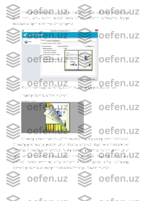 Glavnaya   menyusidagi   Publikatsiya   buyrug‘ini   ishga   tushiramiz   va   interaktiv
kitob   nomi,   ushbu   kitobni   saqlash   kerak   b о ‘lgan   manzilni   k о ‘rsatamiz.   Sjatiye
vkladkasida faylni siqish metodini tanlaymiz.
Kitobni nashr etgandan s о ‘ng, kitobni brauzer oynasi yoki Adobe Flash
Player yordamida k о ‘rish mumkin.
Glossariy   elektron   axborot   ta’lim   resurslarining   eng   asosiy   qismi   hisoblanadi.
Glossariy   yoki   katalog   yaratish   uchun   Katalog   tanlanadi.   Zagolovok   interaktivnosti
b о ‘limiga   Glossariy   nomi   kiritiladi.   Noviy   element   yordamida   har   bir   termin   uchun
oyna   ochiladi.   Element   qismida   termin   nomi     va   pastki   maydonda   uning   izohi
kiritiladi.   Barcha   termin   va   uning   izohlarini   kiritib   b о ‘lgandan   s о ‘ng   Publikatsiya
elementi yordamida glossariyni interaktiv k о ‘rinishga   о ‘tkazish mumkin. 