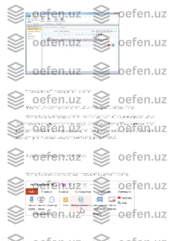 “Interaktivnosti”-interaktivlikni  qo'shish
Metama lumotlarning boshlanishi uchun metadataGo oxiriga o tingʼ ʻ
iSpring Suite kursingizga qo'shish oson bo'lgan turli xil o'quv vaziyatlari uchun
14 ta interaktiv andozalar bilan birga keladi. O'rnatilgan iSpring Visuals vositasi bilan
yaratilgan   interaktivlik   ishga   qabul   qilish   jarayonini,   savdo   hunisini,   mahsulot
katalogini yoki murakkab uskunani tasvirlashda yordam beradi.
Kursga interaktivlikni qo'shish uchun:
iSpring Suite asboblar panelidagi Interaktivlik tugmasini bosing. 