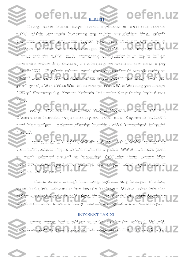 KIRISH
Hozirgi   kunda   Internet   dunyo   bozorini   o'rganishda   va   savdo-sotiq   ishlarini
tashkil   etishda   zamonaviy   biznesning   eng   muhim   vositalaridan   biriga   aylanib
bormoqda.   Internet   o'zaro   aloqa   bogiash   yoki   ma'lumotlar   almashish   tarmog'i
bo'libgina   qolmasdan,   unda   mavjud   bo'lgan   ma'lumotlar   ombori   majmuyi   dunyo
bilimlar   omborini   tashkil   etadi.   Internetning   kompyuterlar   bilan   bog'hq   bo'lgan
narsalardan   muhim   farqi   shundaki,   u   o'zi   haqidagi   ma'lumotlarni   ham   o'zida   saqlay
olishidir.1992—93-yillarda   axborot   texnologiyasining   rivojlanishi   sababli   tasviriy   va
tovushli axborotlarni olis masofalardan qisqa vaqtda uzatishning shunday   imkoniyati
yaratilganki , u World Wide Web deb nomlangan.World Wide Web ning yaratilishiga
1989-yil   Shvetsariyadagi   Yevropa   Yadroviy   Tadqiqotlar   Kengashining   loyihasi   asos
bo'ldi.
1996   yil.   O‘zbekiston   Respublikasi   Vazirlar   Mahkamasi   huzurida   BMTning
O‘zbekistonda   Internetni   rivojlantirish   loyihasi   tashkil   etildi.   Keyinchalik   bu   UzNet
nomi   bilan   tanilgan.   Telekommunikatsiya   bozorida   UzPAK   kompaniyasi   faoliyatini
boshladi.  
      Internet  deganda ko’pchilik WWWni  tushunadi.  Aslida WWW Internetni bir
qismi bo’lib, xalqaro o’rgimchak to’ri ma’nosini  anglatadi. WWW multimedia (rasm
va   matnli   axborotni   tovushli   va   harakatdagi   shakllardan   iborat   axborot   bilan
birlashtirish   texnologiyasi)   imkoniyatlariga   ega   bo’lgani   uchun   foydalanuvchilar
e’tiborini juda tez qozondi.
          Internet   xalqaro   tarmog’i   bilan   ozirgi   paytlarda   keng   tarqalgan   kiberfazo,
virtual   borliq   kabi   tushunchalar   ham   bevosita   bog’langan.   Mazkur   tushunchalarning
muhim xususiyati shundan iboratki, ularga biror fan tushunchalari yordamida aniq bir
ta’rif berish mumkin emas. Ular badiiy obraz bo’lib, ilmiy tushuncha hisoblanmaydi.
INTERNET TARIXI.
Hamma   Internet   haqida   eshitgan   va   undan   foydalanishni   xohlaydi.   Malumki,
Internet axborotni soniyalar ichida uzoq masofalarga uzatish imkonini beradi. Shuning 