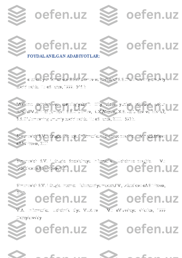 FOYDALANILGAN ADABIYOTLAR:
«Iqtisodiy informatika» S.S.G‘ulomov va boshqalar S.S.G‘ulomovning umumiy
taxriri ostida.-T.: «SHarq», 1999.- 546 b
“Axborot   tizimlari   va   texnologiyalari”:   Oliy   o‘quv   yurtlari   talabalari   uchun
darslik//Mualliflar   jamoasi:   S.S.G‘ulomov,   R.X.Alimov,   X.S.Lutfullaev   va   boshk./;
S.S.G‘ulomovning umumiy taxriri ostida.-T.: «SHarq», 2000.- 592 b.
Simonovich S.V. i drugie. Ob щ aya Informatika. Uchebnoe posobie. – M.: Izdatelstvo
«ASTPress», 2001
Simonovich   S.V.   i   drugie.   Spetsialnaya   Informatika.   Uchebnoe   posobie.   –   M.:
Izdatelstvo «ASTPress», 2001
Simonovich S.V. i drugie. Internet – laboratoriya mastera/ M, Izdatelstvo «ASTPress»,
2000
V.A.   Informatika.   Uchebnik   dlya   VUZ-ov   –   M.:   «V ы sshaya   shkola»,   1999
Ostreykovskiy 