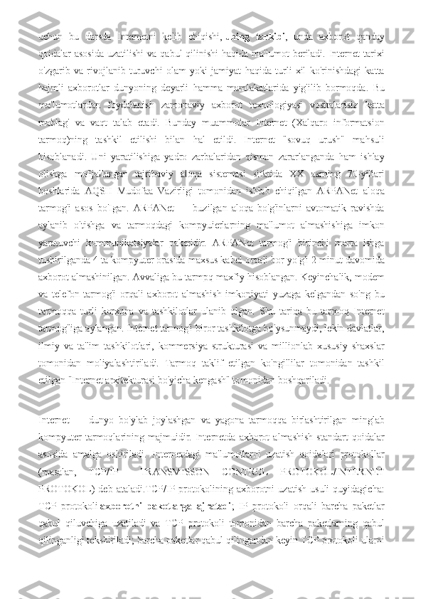 uchun   bu   darsda   Internetni   kelib   chiqishi,   uning   tarkibi ,   unda   axborot   qanday
qoidalar  asosida   uzatilishi   va qabul   qilinishi   haqida ma'lumot   beriladi.  Internet   tarixi
o'zgarib   va   rivojlanib   turuvchi   olam   yoki   jamiyat   haqida   turli   xil   ko'rinishdagi   katta
hajmli   axborotlar   dunyoning   deyarli   hamma   mamlakatlarida   yig'ilib   bormoqda.   Bu
ma'lumotlardan   foydalanish   zamonaviy   axborot   texnologiyasi   vositalarisiz   katta
mablag'   va   vaqt   talab   etadi.   Bunday   muammolar   Internet   (Xalqaro   informatsion
tarmoq)ning   tashkil   etilishi   bilan   hal   etildi.   Internet   "sovuq   urush"   mahsuli
hisoblanadi.   Uni   yaratilishiga   yadro   zarbalaridan   qisman   zararlanganda   ham   ishlay
olishga   mo'ljallangan   tajribaviy   aloqa   sistemasi   sifatida   XX   asrning   70-yillari
boshlarida   AQSH   Mudofaa   Vazirligi   tomonidan   ishlab   chiqilgan   ARPANet   aloqa
tarmog'i   asos   bo'Igan.   ARPANet   —   buzilgan   aloqa   bo'g'inlarni   avtomatik   ravishda
aylanib   o'tishga   va   tarmoqdagi   kompyuierlarning   ma'lumot   almashishiga   imkon
yaratuvchi   kommunikatsiyalar   paketidir.   ARPANet   tarmog'i   birinchi   marta   ishga
tushirilganda 4 ta kompyuter orasida maxsus kabel orqali bor-yo'g'i 2 minut davomida
axborot almashinilgan. Avvaliga bu tarmpq maxfiy hisoblangan. Keyinchalik, modem
va   telefon   tarmog'i   orqali   axborot   almashish   imkoniyati   yuzaga   kelgandan   so'ng   bu
tarmoqqa   turli   korxona   va   tashkilotlar   ulanib   olgan.   Shu   tariqa   bu   tarmoq   Internet
tarmog"iga aylangan. Internet tarmog'i biror tashkilotga bo'ysunmaydi, lekin davlatlar,
ilmiy   va   ta'lim   tashkilotlari,   kommersiya   strukturasi   va   millionlab   xususiy   shaxslar
tomonidan   moliyalashtiriladi.   Tarmoq   taklif   etilgan   ko'ngillilar   tomonidan   tashkil
etilgan "Internet arxitekturasi bo'yicha kengash" tomonidan boshqariladi.
Internet   —   dunyo   bo'ylab   joylashgan   va   yagona   tarmoqqa   birlashtirilgan   minglab
kompyuter   tarmoqlarining   majmuidir.   Internetda   axborot   almashish   standart   qoidalar
asosida   amalga   oshiriladi.   Internetdagi   ma'lumotlarni   uzatish   qoidalari   protokollar
(masalan,   TCP/IP   —TRANSMISSON   CONTROL   PROTOKOL/INTERNET
PROTOKOL)   deb   ataladi.TCP/IP   protokolining   axborotni   uzatish   usuli   quyidagicha:
TCP   protokoli   axborotni   paketlarga   ajratadi ;   IP   protokoli   orqali   barcha   paketlar
qabul   qiluvchiga   uzatiladi   va   TCP   protokoli   tomonidan   barcha   paketlarning   qabul
qilinganligi tekshiriladi; barcha paketlar qabul qilingandan keyin TCP protokoli ularni 