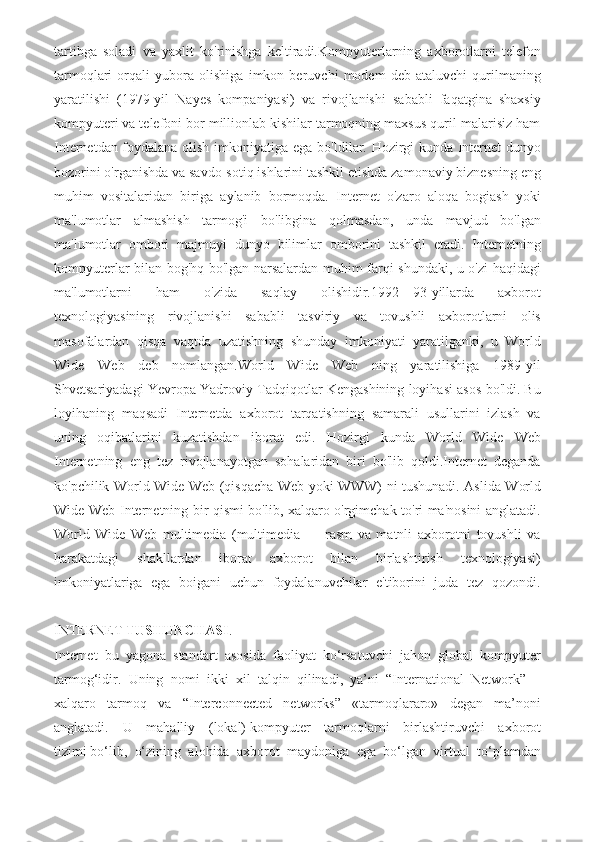 tartibga   soladi   va   yaxlit   ko'rinishga   keltiradi.Kompyuterlarning   axborotlarni   telefon
tarmoqlari   orqali   yubora   olishiga   imkon   beruvchi   modem   deb   ataluvchi   qurilmaning
yaratilishi   (1979-yil   Nayes   kompaniyasi)   va   rivojlanishi   sababli   faqatgina   shaxsiy
kompyuteri va telefoni bor millionlab kishilar tarmoqning maxsus quril-malarisiz ham
Internetdan foydalana olish imkoniyatiga ega bo'Idilar. Hozirgi kunda Internet dunyo
bozorini o'rganishda va savdo-sotiq ishlarini tashkil etishda zamonaviy biznesning eng
muhim   vositalaridan   biriga   aylanib   bormoqda.   Internet   o'zaro   aloqa   bogiash   yoki
ma'lumotlar   almashish   tarmog'i   bo'libgina   qolmasdan,   unda   mavjud   bo'lgan
ma'lumotlar   ombori   majmuyi   dunyo   bilimlar   omborini   tashkil   etadi.   Internetning
kompyuterlar bilan bog'hq bo'lgan narsalardan muhim farqi shundaki, u o'zi haqidagi
ma'lumotlarni   ham   o'zida   saqlay   olishidir.1992—93-yillarda   axborot
texnologiyasining   rivojlanishi   sababli   tasviriy   va   tovushli   axborotlarni   olis
masofalardan   qisqa   vaqtda   uzatishning   shunday   imkoniyati   yaratilganki,   u   World
Wide   Web   deb   nomlangan.World   Wide   Web   ning   yaratilishiga   1989-yil
Shvetsariyadagi Yevropa Yadroviy Tadqiqotlar Kengashining loyihasi asos bo'ldi. Bu
loyihaning   maqsadi   Internetda   axborot   tarqatishning   samarali   usullarini   izlash   va
uning   oqibatlarini   kuzatishdan   iborat   edi.   Hozirgi   kunda   World   Wide   Web
Internetning   eng   tez   rivojlanayotgan   sohalaridan   biri   bo'lib   qoldi.Internet   deganda
ko'pchilik World Wide Web (qisqacha Web yoki WWW) ni tushunadi. Aslida World
Wide Web Internetning bir qismi bo'lib, xalqaro o'rgimchak to'ri ma'nosini anglatadi.
World   Wide   Web   multimedia   (multimedia   —   rasm   va   matnli   axborotni   tovushli   va
harakatdagi   shakllardan   iborat   axborot   bilan   birlashtirish   texnologiyasi)
imkoniyatlariga   ega   boigani   uchun   foydalanuvchilar   e'tiborini   juda   tez   qozondi.
INTERNET   TUSHUNCHASI .
Internet   bu   yagona   standart   asosida   faoliyat   ko‘rsatuvchi   jahon   global   kompyuter
tarmog‘idir.   Uning   nomi   ikki   xil   talqin   qilinadi,   ya’ni   “International   Network”   –
xalqaro   tarmoq   va   “Interconnected   networks”   «tarmoqlararo»   degan   ma’noni
anglatadi.   U   mahalliy   (lokal)   kompyuter   tarmoqlarni   birlashtiruvchi   axborot
tizimi   bo‘lib,   o‘zining   alohida   axborot   maydoniga   ega   bo‘lgan   virtual   to‘plamdan 