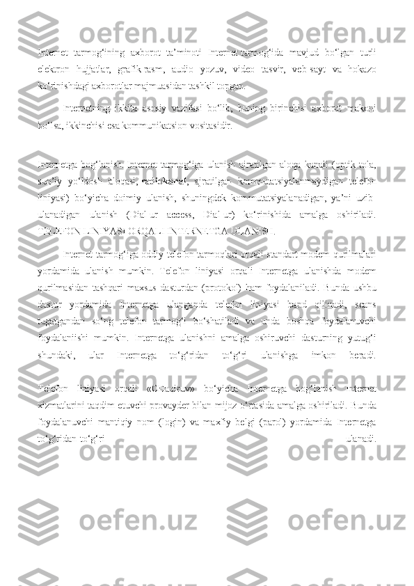 Internet   tarmog‘ining   axborot   ta’minoti   Internet   tarmog‘ida   mavjud   bo‘lgan   turli
elektron   hujjatlar,   grafik   rasm,   audio   yozuv,   video   tasvir,   veb-sayt   va   hokazo
ko‘rinishdagi axborotlar majmuasidan tashkil topgan.
Internetning   ikkita   asosiy   vazifasi   bo‘lib,   buning   birinchisi   axborot   makoni
bo‘lsa, ikkinchisi esa kommunikatsion vositasidir.
Internetga   bog‘lanish.   Internet   tarmog‘iga   ulanish   ajratilgan   aloqa   kanali   (optik   tola,
sun’iy   yo‘ldosh   aloqasi,   radiokanal ,   ajratilgan   kommutatsiyalanmaydigan   telefon
liniyasi)   bo‘yicha   doimiy   ulanish,   shuningdek   kommutatsiyalanadigan,   ya’ni   uzib-
ulanadigan   ulanish   (Dial-ur   access,   Dial-ur)   ko‘rinishida   amalga   oshiriladi.
TELEFON LINIYASI ORQALI INTERNETGA ULANISH.
Internet tarmog‘iga oddiy telefon tarmoqlari orqali standart modem qurilmalari
yordamida   ulanish   mumkin.   Telefon   liniyasi   orqali   Internetga   ulanishda   modem
qurilmasidan   tashqari   maxsus   dasturdan   (protokol)   ham   foydalaniladi.   Bunda   ushbu
dastur   yordamida   Internetga   ulanganda   telefon   liniyasi   band   qilinadi,   seans
tugatgandan   so‘ng   telefon   tarmog‘i   bo‘shatiladi   va   unda   boshqa   foydalanuvchi
foydalaniishi   mumkin.   Internetga   ulanishni   amalga   oshiruvchi   dasturning   yutug‘i
shundaki,   ular   Internetga   to‘g‘ridan   to‘g‘ri   ulanishga   imkon   beradi.
Telefon   liniyasi   orqali   «CHaqiruv»   bo‘yicha   Internetga   bog‘lanish   Internet
xizmatlarini taqdim etuvchi provayder bilan mijoz o‘rtasida amalga oshiriladi. Bunda
foydalanuvchi   mantiqiy   nom   (login)   va   maxfiy   belgi   (parol)   yordamida   Internetga
to‘g‘ridan-to‘g‘ri   ulanadi. 