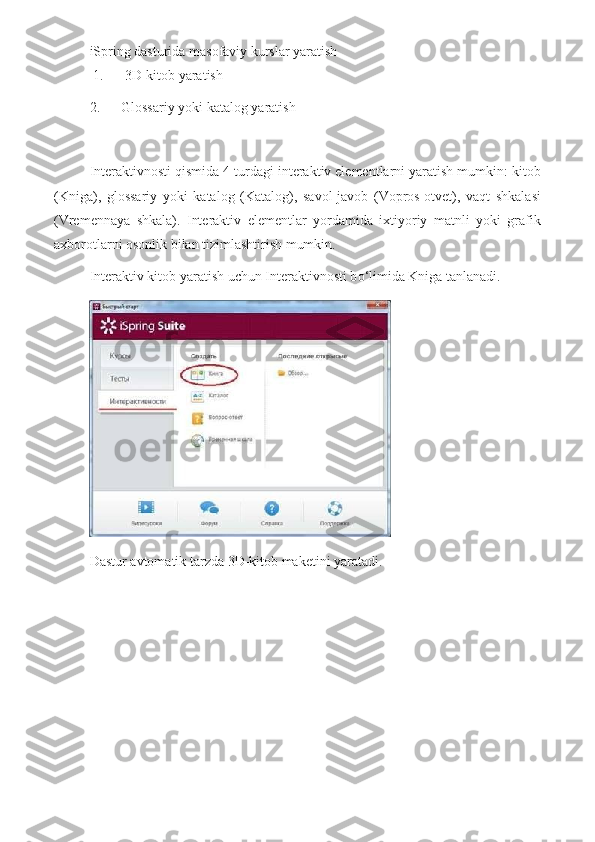 iSpring dasturida masofaviy kurslar yaratish
 1.             3D-kitob   yaratish
2.             Glossariy   yoki   katalog   yaratish  
 
Interaktivnosti qismida 4 turdagi interaktiv elementlarni yaratish mumkin: kitob
(Kniga),   glossariy   yoki   katalog   (Katalog),   savol-javob   (Vopros-otvet),   vaqt   shkalasi
(Vremennaya   shkala).   Interaktiv   elementlar   yordamida   ixtiyoriy   matnli   yoki   grafik
axborotlarni osonlik bilan tizimlashtirish mumkin.    
Interaktiv kitob yaratish uchun Interaktivnosti b о ‘limida Kniga tanlanadi.  
Dastur avtomatik tarzda 3D-kitob maketini yaratadi. 