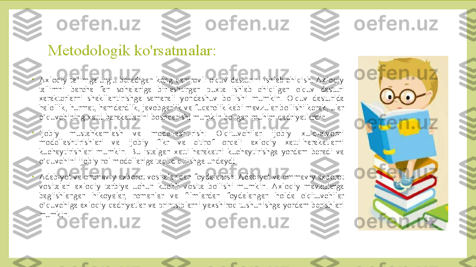 Metodologik ko'rsatmalar:
•
Axloqiy ta'limga urg'u beradigan keng qamrovli o'quv dasturini ishlab chiqish: Axloqiy 
ta'limni  barcha  fan  sohalariga  birlashtirgan  puxta  ishlab  chiqilgan  o'quv  dasturi 
xarakterlarni  shakllantirishga  samarali  yondashuv  bo'lishi  mumkin.  O'quv  dasturida 
halollik, hurmat, hamdardlik, javobgarlik va fuqarolik kabi mavzular bo'lishi kerak, ular 
o’quvchining xatti-harakatlarini boshqarishi mumkin bo'lgan muhim qadriyatlardir. 
•
Ijobiy  mustahkamlash  va  modellashtirish:  O'qituvchilar  ijobiy  xulq-atvorni 
modellashtirishlari  va  ijobiy  fikr  va  e'tirof  orqali  axloqiy  xatti-harakatlarni 
kuchaytirishlari  mumkin.  Bu  istalgan  xatti-harakatni  kuchaytirishga  yordam  beradi  va 
o’quvchini ijobiy rol modellariga taqlid qilishga undaydi
•
Adabiyot va ommaviy axborot vositalaridan foydalanish: Adabiyot va ommaviy axborot 
vositalari  axloqiy  tarbiya  uchun  kuchli  vosita  bo'lishi  mumkin.  Axloqiy  mavzularga 
bag'ishlangan  hikoyalar,  romanlar  va  filmlardan  foydalangan  holda  o'qituvchilar 
o’quvchiga axloqiy qadriyatlar va printsiplarni yaxshiroq tushunishga yordam berishlari 
mumkin. 