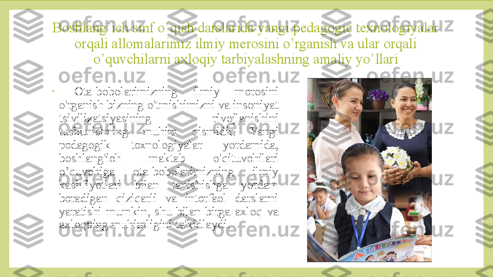 Boshlang’ich sinf o’qish darslarida yangi pedagogic texnologiyalar 
orqali allomalarimiz ilmiy merosini o’rganish va ular orqali 
o’quvchilarni axloqiy tarbiyalashning amaliy yo’llari
•
  Ota-bobolarimizning  ilmiy  merosini 
o'rganish bizning o'tmishimizni va insoniyat 
tsivilizatsiyasining  rivojlanishini 
tushunishning  muhim  qismidir.  Yangi 
pedagogik  texnologiyalar  yordamida, 
boshlang'ich  maktab  o'qituvchilari 
o’quvchiga  ota-bobolarimizning  ilmiy 
kashfiyotlari  bilan  tanishishga  yordam 
beradigan  qiziqarli  va  interfaol  darslarni 
yaratishi  mumkin,  shu  bilan  birga  axloq  va 
axloqning muhimligini ta'kidlaydi.  