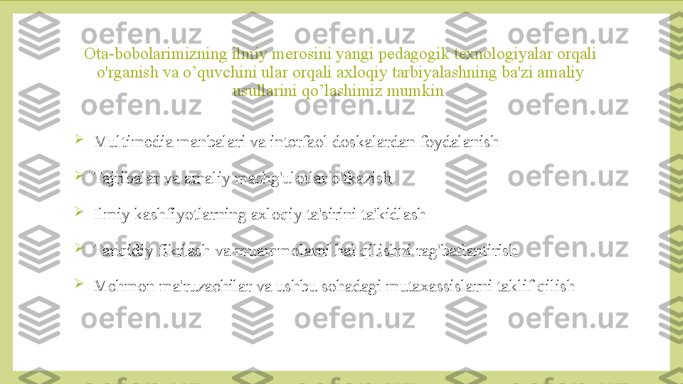 Ota-bobolarimizning ilmiy merosini yangi pedagogik texnologiyalar orqali 
o'rganish va o’quvchini ular orqali axloqiy tarbiyalashning ba'zi amaliy 
usullarini qo’lashimiz mumkin 

Multimedia manbalari va interfaol doskalardan foydalanish

Tajribalar va amaliy mashg'ulotlar o'tkazish

Ilmiy kashfiyotlarning axloqiy ta'sirini ta'kidlash

Tanqidiy fikrlash va muammolarni hal qilishni rag'batlantirish

Mehmon ma'ruzachilar va ushbu sohadagi mutaxassislarni taklif qilish 