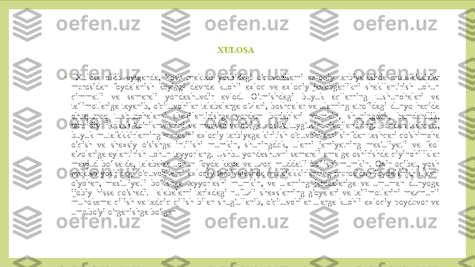 XULOSA 
•
  Xulosa  qilib  aytganda,  Yosh  maktab  yoshidagi  o'quvchilarni  axloqiy  tarbiyalashda  mutafakkirlar 
merosidan  foydalanish  keyingi  davrda  kuchli  axloq  va  axloqiy  javobgarlikni  shakllantirish  uchun 
qimmatli  va  samarali  yondashuvdir  avlod.  O'tmishdagi  buyuk  aqllarning  tushunchalari  va 
ta'limotlariga  tayanib,  o'qituvchilar  talabalarga  o'zlari,  boshqalar  va  ularning  atrofidagi  dunyo  haqida 
chuqurroq  tushunchalarni  shakllantirishga  yordam  berishlari  mumkin,  shuningdek,  hamdardlik, 
tanqidiy  fikrlash  ko'nikmalarini  va  maqsad  va  o'ziga  xoslik  tuyg'usini  rivojlantiring.  Bundan  tashqari, 
buyuk mutafakkirlarning merosini axloqiy tarbiyaga kiritish o'quvchilarni sinfdan tashqari qo'shimcha 
o'qish  va  shaxsiy  o'sishga  intilishi  mumkin,  shuningdek,  ularni  jamiyatning  mas'uliyatli  va  faol 
a'zolariga  aylantirish  uchun  tayyorlang.  Ushbu  yondashuvni  samarali  amalga  oshirishda  qiyinchiliklar 
mavjud  bo'lsa-da,  talabalar  uchun  foyda  katta  va  uzoq  muddatli  bo'lishi  mumkin.  Oxir  oqibat,  yosh 
maktab  yoshidagi  o'quvchilarni  axloqiy  tarbiyalashda  mutafakkirlarning  merosidan  foydalanish  ularni 
o'ychan,  mas'uliyatli  bo'lishga  tayyorlashi  mumkin,  va  ularning  jamoalariga  va  umuman  dunyoga 
ijobiy  hissa  qo'shadi.  Talabalarni  tarixdagi  nufuzli  shaxslarning  g'oyalari  va  ta'limotlarini  mazmunli 
muhokama  qilish  va  tadqiq  qilish  bilan  shug'ullanib,  o'qituvchilar  ularga  kuchli  axloqiy  poydevor  va 
umr bo'yi o'rganishga bo'lgan  