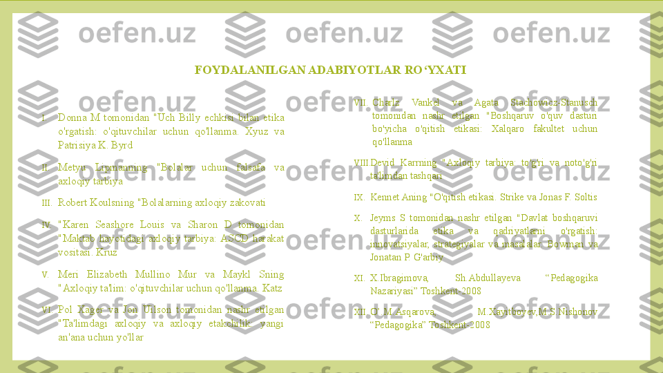 FOYDALANILGAN ADABIYOTLAR RO‘YXATI
I. Donna  M  tomonidan  "Uch  Billy  echkisi  bilan  etika 
o'rgatish:  o'qituvchilar  uchun  qo'llanma.  Xyuz  va 
Patrisiya K. Byrd
II. Metyu  Lipmanning  "Bolalar  uchun  falsafa  va 
axloqiy tarbiya
III. Robert Koulsning "Bolalarning axloqiy zakovati
IV. "Karen  Seashore  Louis  va  Sharon  D  tomonidan 
"Maktab  hayotidagi  axloqiy  tarbiya:  ASCD  harakat 
vositasi. Kruz
V. Meri  Elizabeth  Mullino  Mur  va  Maykl  Sning 
"Axloqiy ta'lim: o'qituvchilar uchun qo'llanma. Katz
VI. Pol  Xager  va  Jon  Uilson  tomonidan  nashr  etilgan 
"Ta'limdagi  axloqiy  va  axloqiy  etakchilik:  yangi 
an'ana uchun yo'llar VII. Charlz  Vankel  va  Agata  Stachowicz-Stanusch 
tomonidan  nashr  etilgan  "Boshqaruv  o'quv  dasturi 
bo'yicha  o'qitish  etikasi:  Xalqaro  fakultet  uchun 
qo'llanma
VIII. Devid  Karrning  "Axloqiy  tarbiya:  to'g'ri  va  noto'g'ri 
ta'limdan tashqari
IX. Kennet Aning "O'qitish etikasi. Strike va Jonas F. Soltis
X. Jeyms  S  tomonidan  nashr  etilgan  "Davlat  boshqaruvi 
dasturlarida  etika  va  qadriyatlarni  o'rgatish: 
innovatsiyalar,  strategiyalar  va  masalalar.  Bowman  va 
Jonatan P. G'arbiy
XI. X.Ibragimova,  Sh.Abdullayeva  “Pedagogika 
Nazariyasi” Toshkent-2008
XII. O’.M.Asqarova,  M.Xayitboyev,M.S.Nishonov 
“Pedagogika” Toshkent-2008 