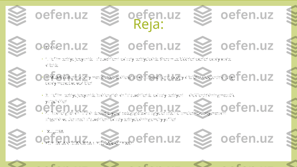 Reja:
•
KIRISH 
•
1 . Ta’lim-tarbiya jarayonida   o’quvchilarni  axloqiy  tarbiyalashda Sharq mutafakkirlari asarlari asosiy vosita 
sifatida
•
2. Mutafakkirlarimiz ilmiy merosi orqali boshlang’ich sinf o’quvchilarini axloqiy sifatlarini shakllantirishning 
asosiy maqsad va vazifalari
•
3.  Ta’lim- tarbiya jarayonida boshlang`ich sinf o`quvchilarida  axloqiy  tarbiyani     shakllantirishning metodik 
yo`nalishlari
•
4.  Boshlang’ich sinf o’qish darslarida yangi pedagogic texnologiyalar orqali allomalarimiz ilmiy merosini 
o’rganish va ular orqali o’quvchilarni axloqiy tarbiyalashning amaliy yo’llari
•
  XULOSA
•
FOYDALANILGAN ADABIYOTLAR RO‘YXATI 